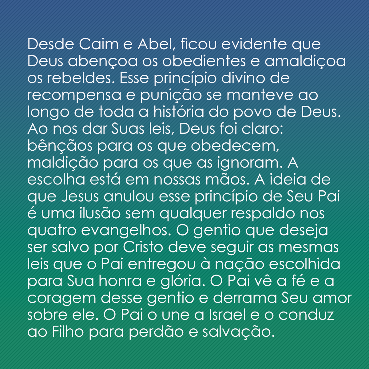 Desde Caim e Abel, ficou evidente que Deus abençoa os obedientes e amaldiçoa os rebeldes. Esse princípio divino de recompensa e punição se manteve ao longo de toda a história do povo de Deus. Ao nos dar Suas leis, Deus foi claro: bênçãos para os que obedecem, maldição para os que as ignoram. A escolha está em nossas mãos. A ideia de que Jesus anulou esse princípio de Seu Pai é uma ilusão sem qualquer respaldo nos quatro evangelhos. O gentio que deseja ser salvo por Cristo deve seguir as mesmas leis que o Pai entregou à nação escolhida para Sua honra e glória. O Pai vê a fé e a coragem desse gentio e derrama Seu amor sobre ele. O Pai o une a Israel e o conduz ao Filho para perdão e salvação.