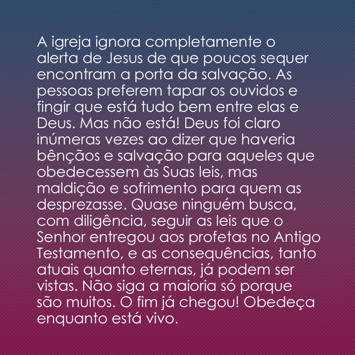 A igreja ignora completamente o alerta de Jesus de que poucos sequer encontram a porta da salvação. As pessoas preferem tapar os ouvidos e fingir que está tudo bem entre elas e Deus. Mas não está! Deus foi claro inúmeras vezes ao dizer que haveria bênçãos e salvação para aqueles que obedecessem às Suas leis, mas maldição e sofrimento para quem as desprezasse. Quase ninguém busca, com diligência, seguir as leis que o Senhor entregou aos profetas no Antigo Testamento, e as consequências, tanto atuais quanto eternas, já podem ser vistas. Não siga a maioria só porque são muitos. O fim já chegou! Obedeça enquanto está vivo.