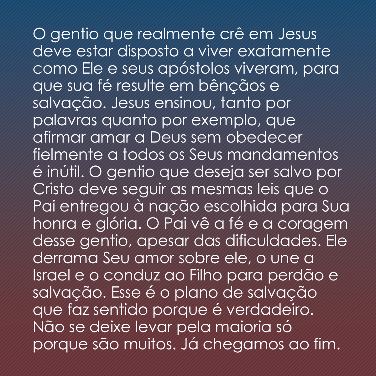 O gentio que realmente crê em Jesus deve estar disposto a viver exatamente como Ele e seus apóstolos viveram, para que sua fé resulte em bênçãos e salvação. Jesus ensinou, tanto por palavras quanto por exemplo, que afirmar amar a Deus sem obedecer fielmente a todos os Seus mandamentos é inútil. O gentio que deseja ser salvo por Cristo deve seguir as mesmas leis que o Pai entregou à nação escolhida para Sua honra e glória. O Pai vê a fé e a coragem desse gentio, apesar das dificuldades. Ele derrama Seu amor sobre ele, o une a Israel e o conduz ao Filho para perdão e salvação. Esse é o plano de salvação que faz sentido porque é verdadeiro. Não se deixe levar pela maioria só porque são muitos. Já chegamos ao fim.