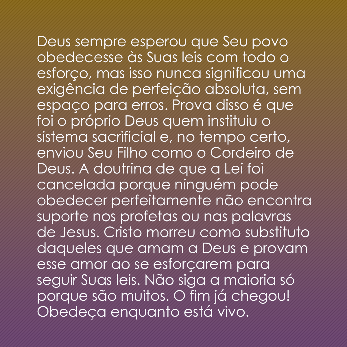 Deus sempre esperou que Seu povo obedecesse às Suas leis com todo o esforço, mas isso nunca significou uma exigência de perfeição absoluta, sem espaço para erros. Prova disso é que foi o próprio Deus quem instituiu o sistema sacrificial e, no tempo certo, enviou Seu Filho como o Cordeiro de Deus. A doutrina de que a Lei foi cancelada porque ninguém pode obedecer perfeitamente não encontra suporte nos profetas ou nas palavras de Jesus. Cristo morreu como substituto daqueles que amam a Deus e provam esse amor ao se esforçarem para seguir Suas leis. Não siga a maioria só porque são muitos. O fim já chegou! Obedeça enquanto está vivo.