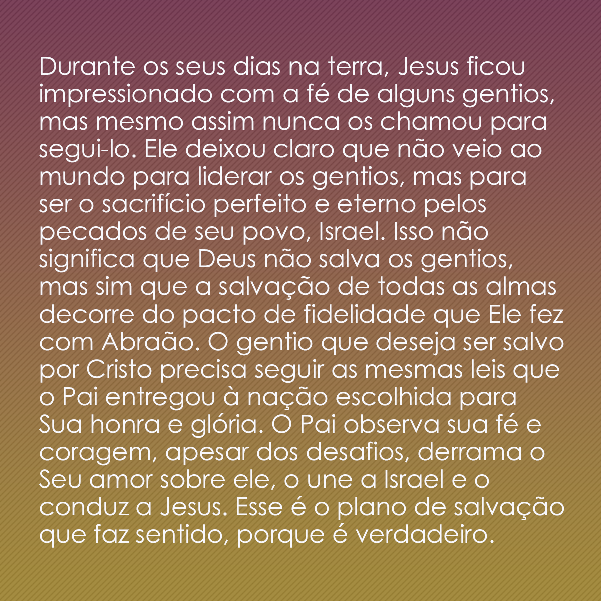 Durante os seus dias na terra, Jesus ficou impressionado com a fé de alguns gentios, mas mesmo assim nunca os chamou para segui-lo. Ele deixou claro que não veio ao mundo para liderar os gentios, mas para ser o sacrifício perfeito e eterno pelos pecados de seu povo, Israel. Isso não significa que Deus não salva os gentios, mas sim que a salvação de todas as almas decorre do pacto de fidelidade que Ele fez com Abraão. O gentio que deseja ser salvo por Cristo precisa seguir as mesmas leis que o Pai entregou à nação escolhida para Sua honra e glória. O Pai observa sua fé e coragem, apesar dos desafios, derrama o Seu amor sobre ele, o une a Israel e o conduz a Jesus. Esse é o plano de salvação que faz sentido, porque é verdadeiro.