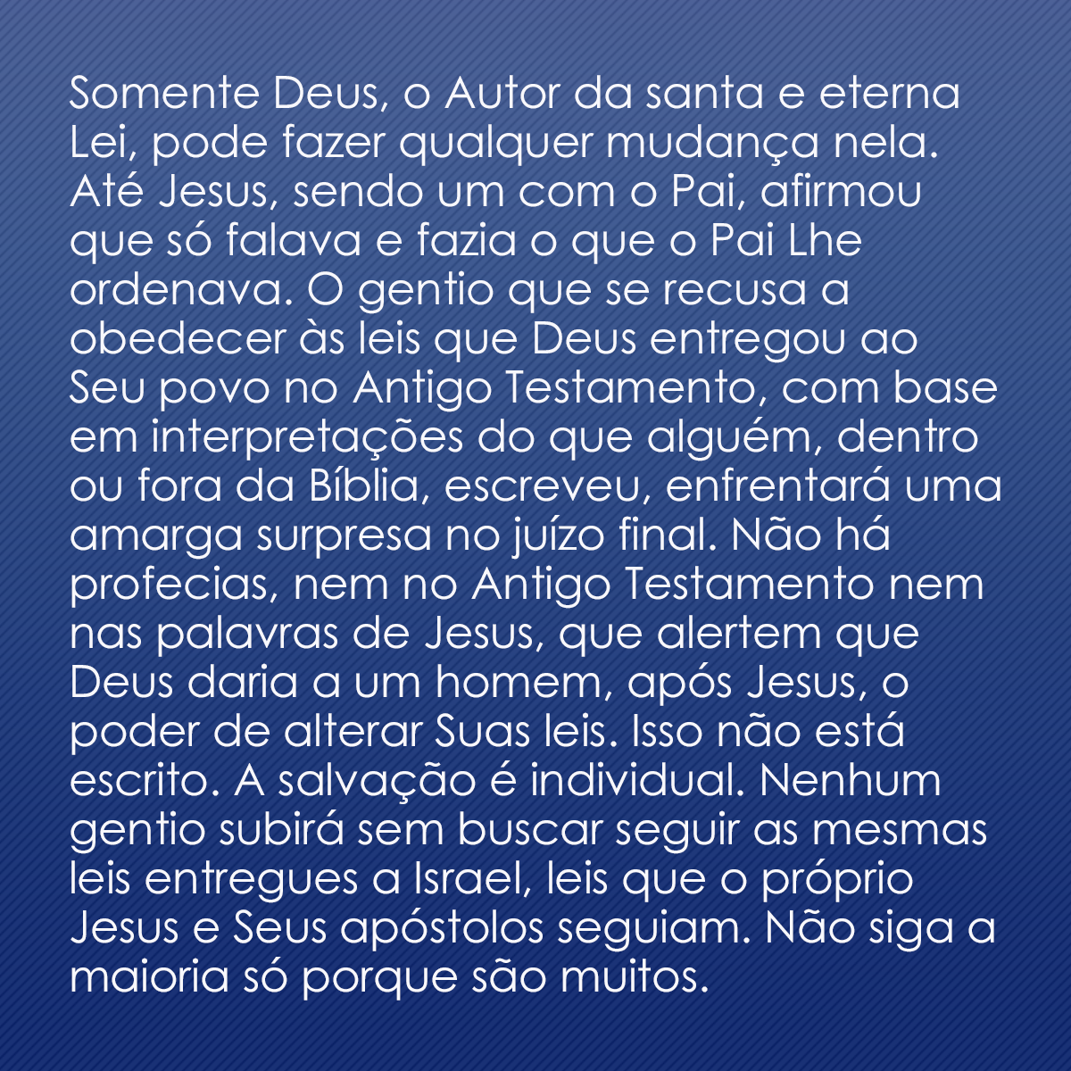 Somente Deus, o Autor da santa e eterna Lei, pode fazer qualquer mudança nela. Até Jesus, sendo um com o Pai, afirmou que só falava e fazia o que o Pai Lhe ordenava. O gentio que se recusa a obedecer às leis que Deus entregou ao Seu povo no Antigo Testamento, com base em interpretações do que alguém, dentro ou fora da Bíblia, escreveu, enfrentará uma amarga surpresa no juízo final. Não há profecias, nem no Antigo Testamento nem nas palavras de Jesus, que alertem que Deus daria a um homem, após Jesus, o poder de alterar Suas leis. Isso não está escrito. A salvação é individual. Nenhum gentio subirá sem buscar seguir as mesmas leis entregues a Israel, leis que o próprio Jesus e Seus apóstolos seguiam. Não siga a maioria só porque são muitos.