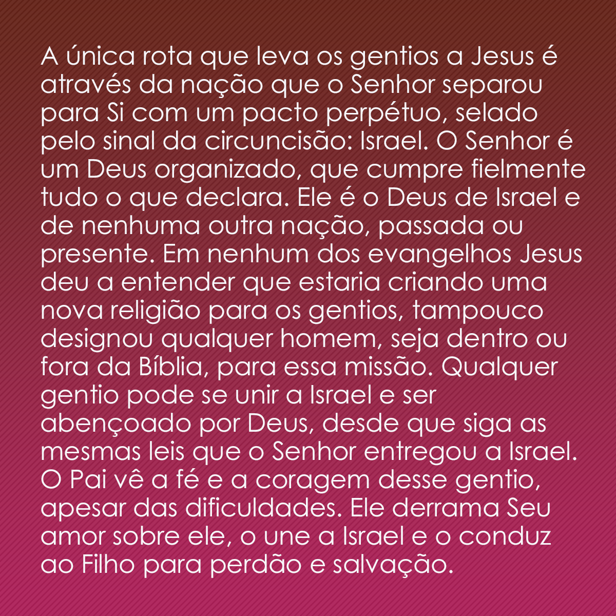 A única rota que leva os gentios a Jesus é através da nação que o Senhor separou para Si com um pacto perpétuo, selado pelo sinal da circuncisão: Israel. O Senhor é um Deus organizado, que cumpre fielmente tudo o que declara. Ele é o Deus de Israel e de nenhuma outra nação, passada ou presente. Em nenhum dos evangelhos Jesus deu a entender que estaria criando uma nova religião para os gentios, tampouco designou qualquer homem, seja dentro ou fora da Bíblia, para essa missão. Qualquer gentio pode se unir a Israel e ser abençoado por Deus, desde que siga as mesmas leis que o Senhor entregou a Israel. O Pai vê a fé e a coragem desse gentio, apesar das dificuldades. Ele derrama Seu amor sobre ele, o une a Israel e o conduz ao Filho para perdão e salvação.