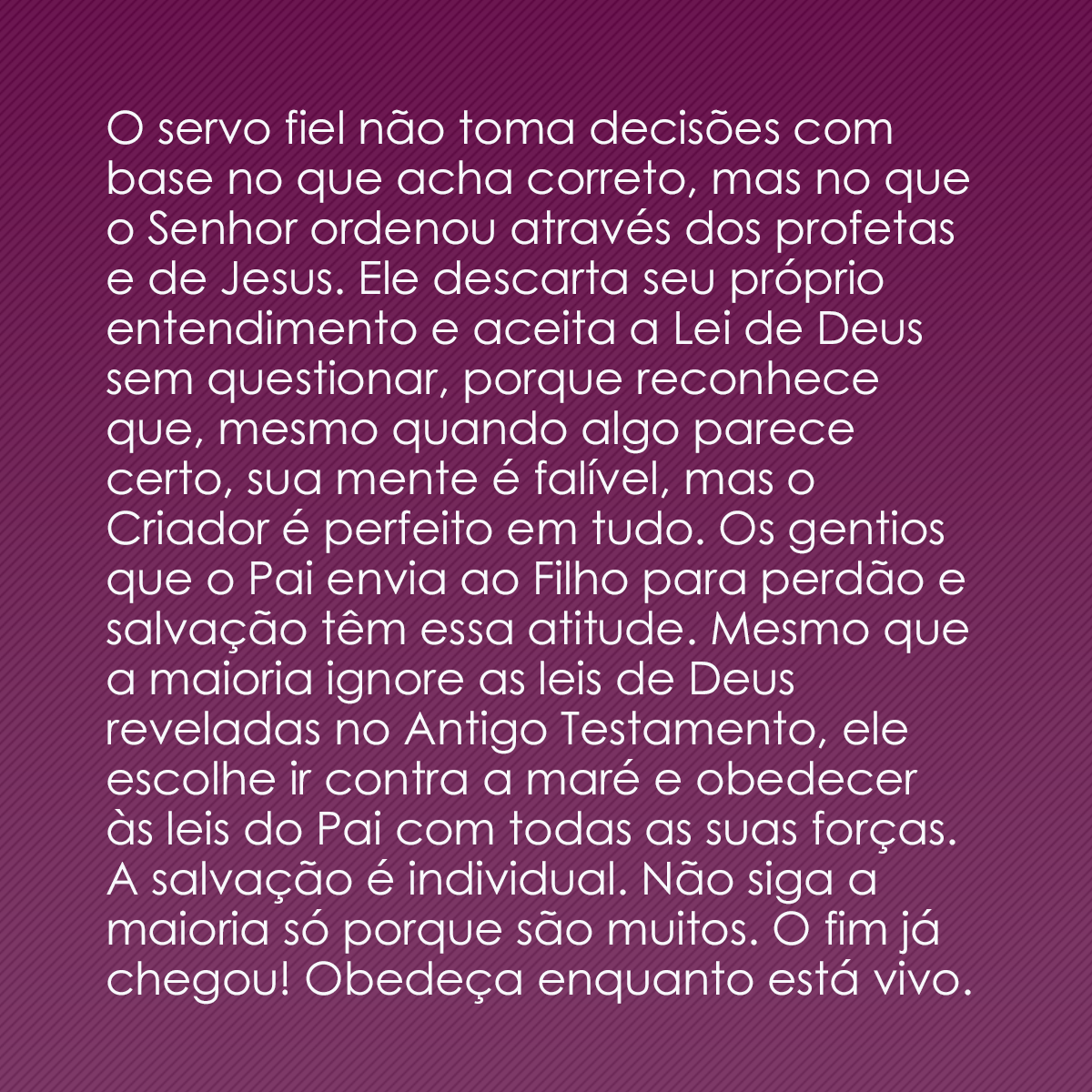 O servo fiel não toma decisões com base no que acha correto, mas no que o Senhor ordenou através dos profetas e de Jesus. Ele descarta seu próprio entendimento e aceita a Lei de Deus sem questionar, porque reconhece que, mesmo quando algo parece certo, sua mente é falível, mas o Criador é perfeito em tudo. Os gentios que o Pai envia ao Filho para perdão e salvação têm essa atitude. Mesmo que a maioria ignore as leis de Deus reveladas no Antigo Testamento, ele escolhe ir contra a maré e obedecer às leis do Pai com todas as suas forças. A salvação é individual. Não siga a maioria só porque são muitos. O fim já chegou! Obedeça enquanto está vivo.