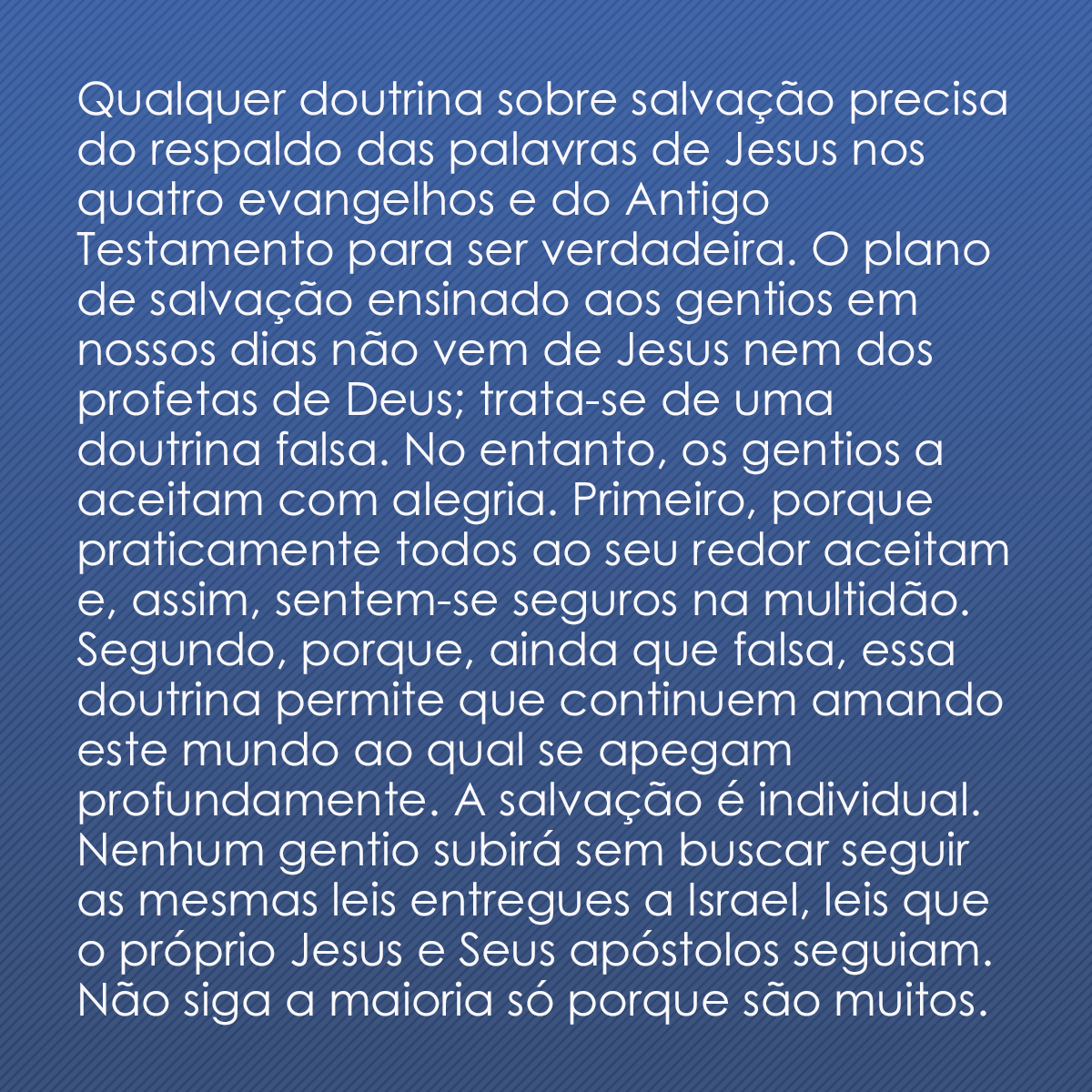 Qualquer doutrina sobre salvação precisa do respaldo das palavras de Jesus nos quatro evangelhos e do Antigo Testamento para ser verdadeira. O plano de salvação ensinado aos gentios em nossos dias não vem de Jesus nem dos profetas de Deus; trata-se de uma doutrina falsa. No entanto, os gentios a aceitam com alegria. Primeiro, porque praticamente todos ao seu redor aceitam e, assim, sentem-se seguros na multidão. Segundo, porque, ainda que falsa, essa doutrina permite que continuem amando este mundo ao qual se apegam profundamente. A salvação é individual. Nenhum gentio subirá sem buscar seguir as mesmas leis entregues a Israel, leis que o próprio Jesus e Seus apóstolos seguiam. Não siga a maioria só porque são muitos.