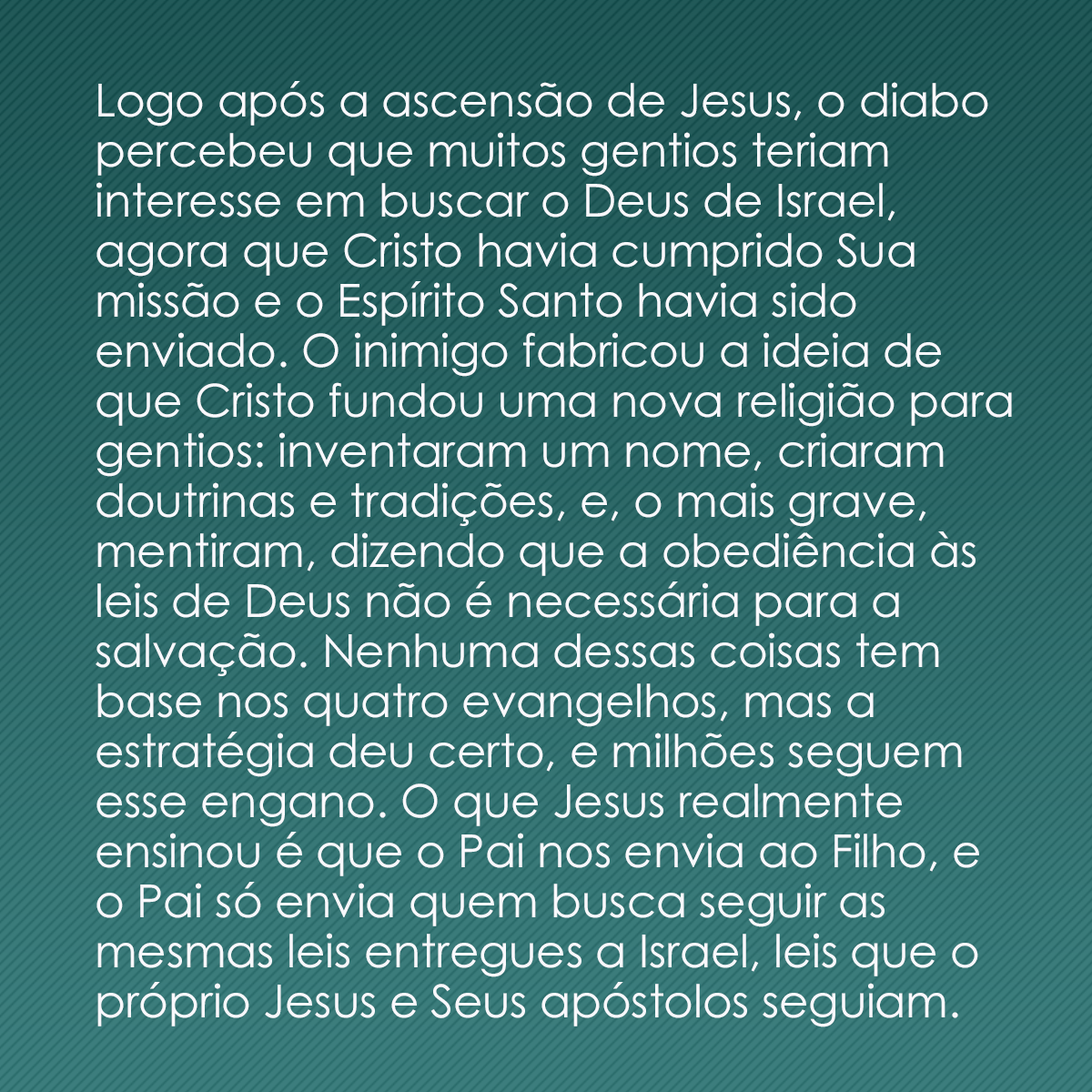 Logo após a ascensão de Jesus, o diabo percebeu que muitos gentios teriam interesse em buscar o Deus de Israel, agora que Cristo havia cumprido Sua missão e o Espírito Santo havia sido enviado. O inimigo fabricou a ideia de que Cristo fundou uma nova religião para gentios: inventaram um nome, criaram doutrinas e tradições, e, o mais grave, mentiram, dizendo que a obediência às leis de Deus não é necessária para a salvação. Nenhuma dessas coisas tem base nos quatro evangelhos, mas a estratégia deu certo, e milhões seguem esse engano. O que Jesus realmente ensinou é que o Pai nos envia ao Filho, e o Pai só envia quem busca seguir as mesmas leis entregues a Israel, leis que o próprio Jesus e Seus apóstolos seguiam. 