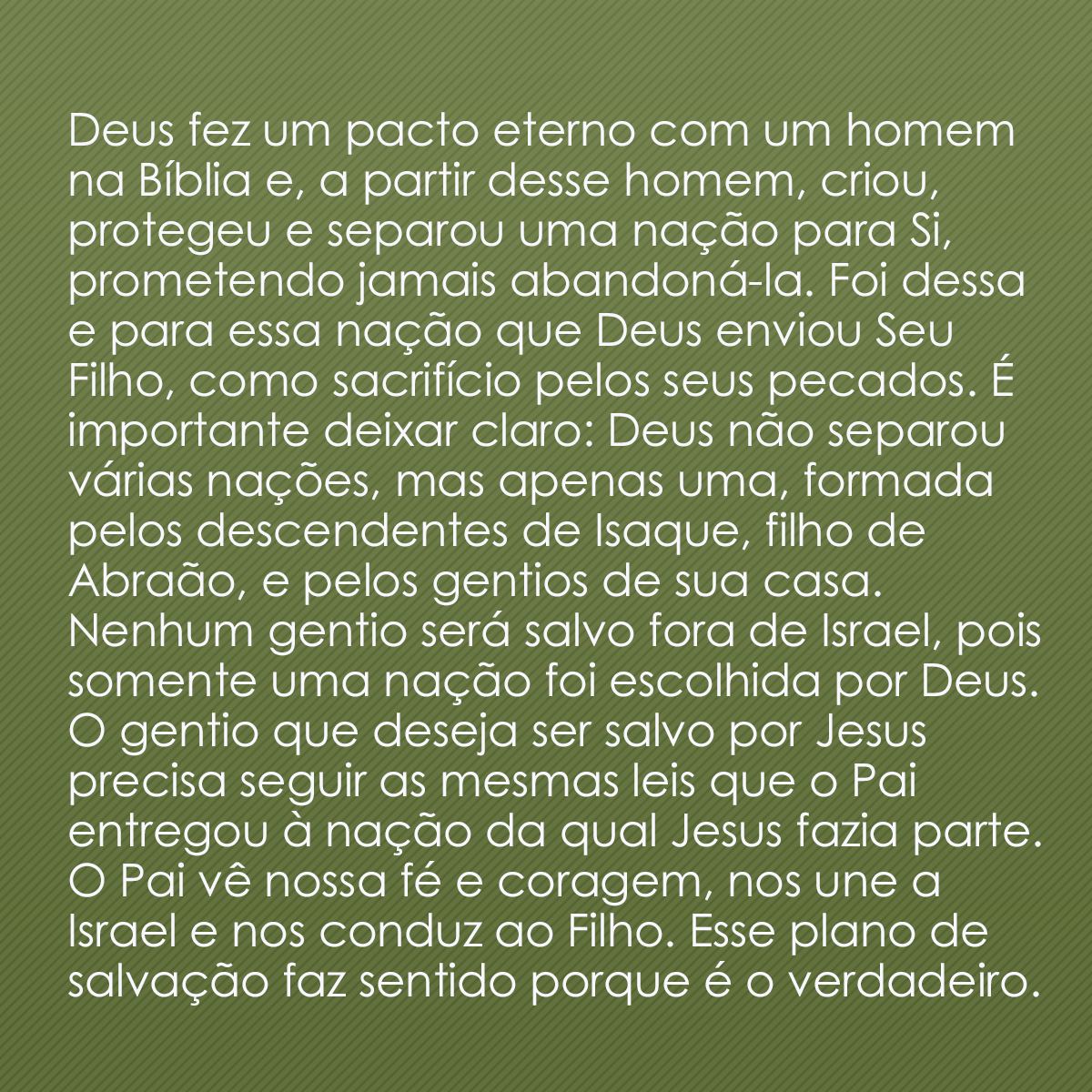 Deus fez um pacto eterno com um homem na Bíblia e, a partir desse homem, criou, protegeu e separou uma nação para Si, prometendo jamais abandoná-la. Foi dessa e para essa nação que Deus enviou Seu Filho, como sacrifício pelos seus pecados. É importante deixar claro: Deus não separou várias nações, mas apenas uma, formada pelos descendentes de Isaque, filho de Abraão, e pelos gentios de sua casa. Nenhum gentio será salvo fora de Israel, pois somente uma nação foi escolhida por Deus. O gentio que deseja ser salvo por Jesus precisa seguir as mesmas leis que o Pai entregou à nação da qual Jesus fazia parte. O Pai vê nossa fé e coragem, nos une a Israel e nos conduz ao Filho. Esse plano de salvação faz sentido porque é o verdadeiro.