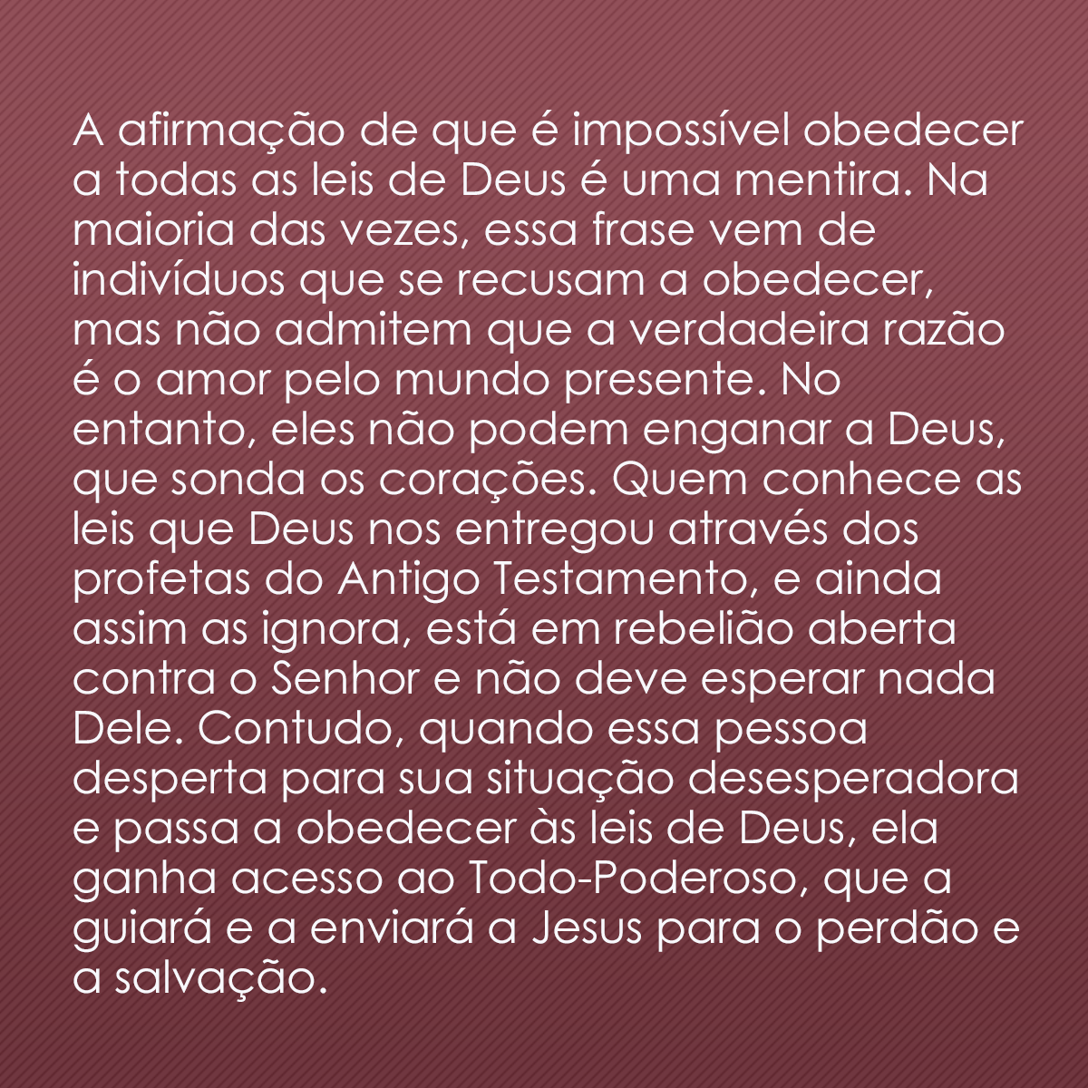 A afirmação de que é impossível obedecer a todas as leis de Deus é uma mentira. Na maioria das vezes, essa frase vem de indivíduos que se recusam a obedecer, mas não admitem que a verdadeira razão é o amor pelo mundo presente. No entanto, eles não podem enganar a Deus, que sonda os corações. Quem conhece as leis que Deus nos entregou através dos profetas do Antigo Testamento, e ainda assim as ignora, está em rebelião aberta contra o Senhor e não deve esperar nada Dele. Contudo, quando essa pessoa desperta para sua situação desesperadora e passa a obedecer às leis de Deus, ela ganha acesso ao Todo-Poderoso, que a guiará e a enviará a Jesus para o perdão e a salvação.