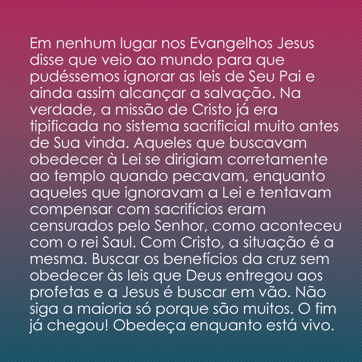 Em nenhum lugar nos Evangelhos Jesus disse que veio ao mundo para que pudéssemos ignorar as leis de Seu Pai e ainda assim alcançar a salvação. Na verdade, a missão de Cristo já era tipificada no sistema sacrificial muito antes de Sua vinda. Aqueles que buscavam obedecer à Lei se dirigiam corretamente ao templo quando pecavam, enquanto aqueles que ignoravam a Lei e tentavam compensar com sacrifícios eram censurados pelo Senhor, como aconteceu com o rei Saul. Com Cristo, a situação é a mesma. Buscar os benefícios da cruz sem obedecer às leis que Deus entregou aos profetas e a Jesus é buscar em vão. Não siga a maioria só porque são muitos. O fim já chegou! Obedeça enquanto está vivo.