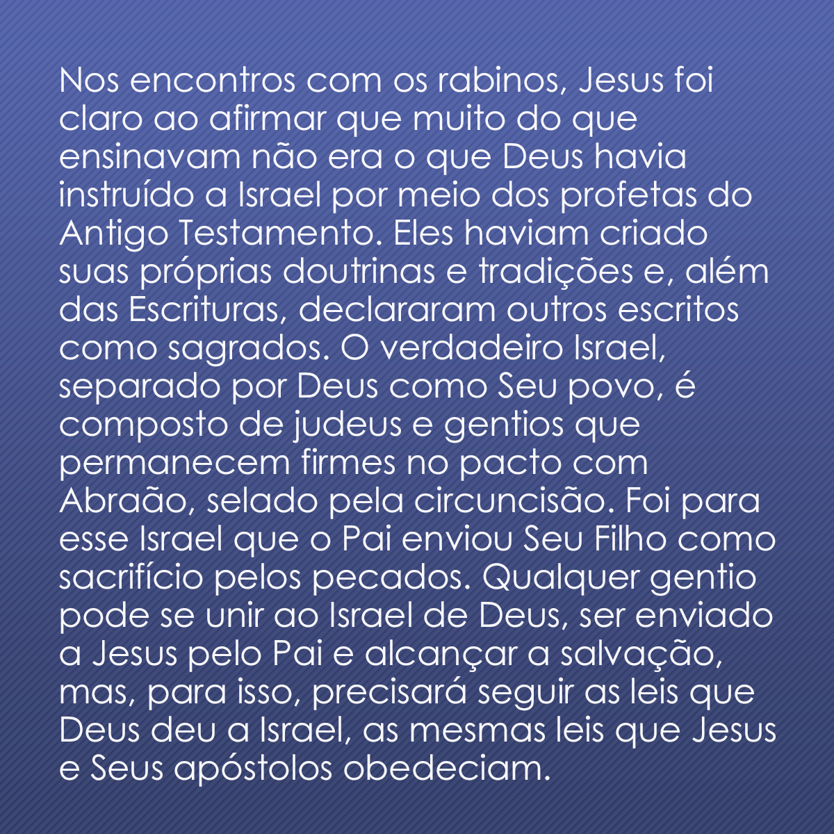 Nos encontros com os rabinos, Jesus foi claro ao afirmar que muito do que ensinavam não era o que Deus havia instruído a Israel por meio dos profetas do Antigo Testamento. Eles haviam criado suas próprias doutrinas e tradições e, além das Escrituras, declararam outros escritos como sagrados. O verdadeiro Israel, separado por Deus como Seu povo, é composto de judeus e gentios que permanecem firmes no pacto com Abraão, selado pela circuncisão. Foi para esse Israel que o Pai enviou Seu Filho como sacrifício pelos pecados. Qualquer gentio pode se unir ao Israel de Deus, ser enviado a Jesus pelo Pai e alcançar a salvação, mas, para isso, precisará seguir as leis que Deus deu a Israel, as mesmas leis que Jesus e Seus apóstolos obedeciam.