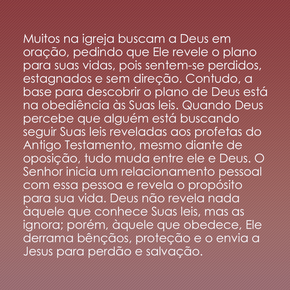 Muitos na igreja buscam a Deus em oração, pedindo que Ele revele o plano para suas vidas, pois sentem-se perdidos, estagnados e sem direção. Contudo, a base para descobrir o plano de Deus está na obediência às Suas leis. Quando Deus percebe que alguém está buscando seguir Suas leis reveladas aos profetas do Antigo Testamento, mesmo diante de oposição, tudo muda entre ele e Deus. O Senhor inicia um relacionamento pessoal com essa pessoa e revela o propósito para sua vida. Deus não revela nada àquele que conhece Suas leis, mas as ignora; porém, àquele que obedece, Ele derrama bênçãos, proteção e o envia a Jesus para perdão e salvação.