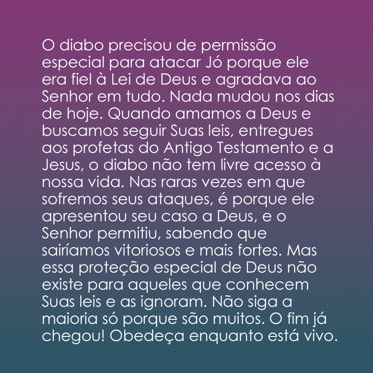 O diabo precisou de permissão especial para atacar Jó porque ele era fiel à Lei de Deus e agradava ao Senhor em tudo. Nada mudou nos dias de hoje. Quando amamos a Deus e buscamos seguir Suas leis, entregues aos profetas do Antigo Testamento e a Jesus, o diabo não tem livre acesso à nossa vida. Nas raras vezes em que sofremos seus ataques, é porque ele apresentou seu caso a Deus, e o Senhor permitiu, sabendo que sairíamos vitoriosos e mais fortes. Mas essa proteção especial de Deus não existe para aqueles que conhecem Suas leis e as ignoram. Não siga a maioria só porque são muitos. O fim já chegou! Obedeça enquanto está vivo.