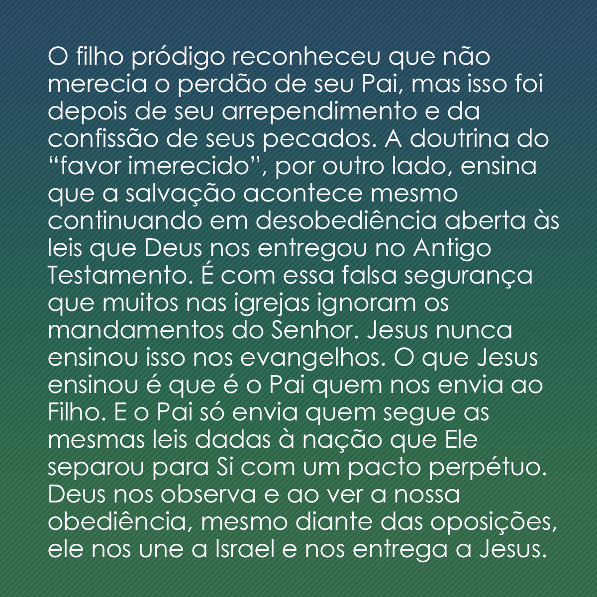 O filho pródigo reconheceu que não merecia o perdão de seu Pai, mas isso foi depois de seu arrependimento e da confissão de seus pecados. A doutrina do “favor imerecido”, por outro lado, ensina que a salvação acontece mesmo continuando em desobediência aberta às leis que Deus nos entregou no Antigo Testamento. É com essa falsa segurança que muitos nas igrejas ignoram os mandamentos do Senhor. Jesus nunca ensinou isso nos evangelhos. O que Jesus ensinou é que é o Pai quem nos envia ao Filho. E o Pai só envia quem segue as mesmas leis dadas à nação que Ele separou para Si com um pacto perpétuo. Deus nos observa e ao ver a nossa obediência, mesmo diante das oposições, ele nos une a Israel e nos entrega a Jesus.