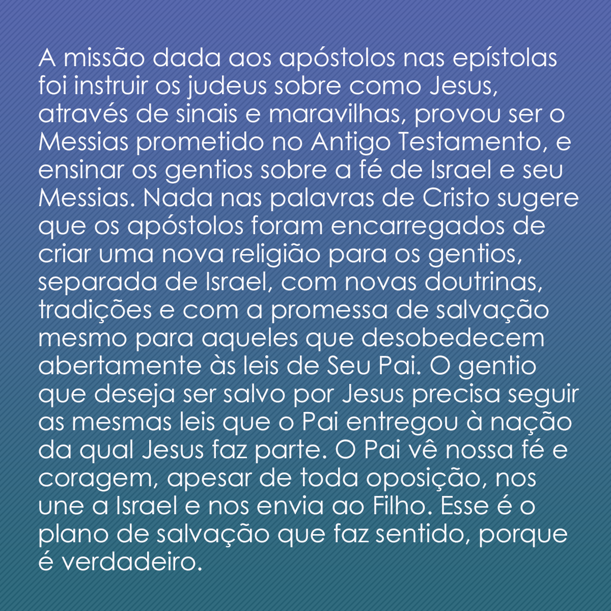 A missão dada aos apóstolos nas epístolas foi instruir os judeus sobre como Jesus, através de sinais e maravilhas, provou ser o Messias prometido no Antigo Testamento, e ensinar os gentios sobre a fé de Israel e seu Messias. Nada nas palavras de Cristo sugere que os apóstolos foram encarregados de criar uma nova religião para os gentios, separada de Israel, com novas doutrinas, tradições e com a promessa de salvação mesmo para aqueles que desobedecem abertamente às leis de Seu Pai. O gentio que deseja ser salvo por Jesus precisa seguir as mesmas leis que o Pai entregou à nação da qual Jesus faz parte. O Pai vê nossa fé e coragem, apesar de toda oposição, nos une a Israel e nos envia ao Filho. Esse é o plano de salvação que faz sentido, porque é verdadeiro.