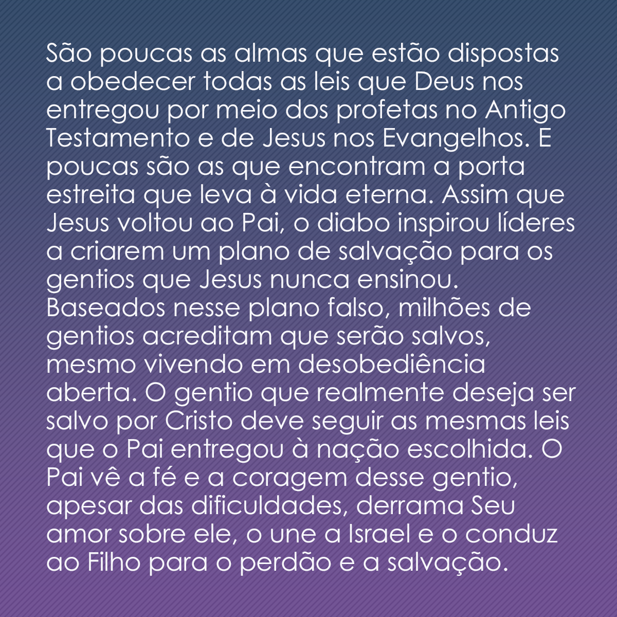 São poucas as almas que estão dispostas a obedecer todas as leis que Deus nos entregou por meio dos profetas no Antigo Testamento e de Jesus nos Evangelhos. E poucas são as que encontram a porta estreita que leva à vida eterna. Assim que Jesus voltou ao Pai, o diabo inspirou líderes a criarem um plano de salvação para os gentios que Jesus nunca ensinou. Baseados nesse plano falso, milhões de gentios acreditam que serão salvos, mesmo vivendo em desobediência aberta. O gentio que realmente deseja ser salvo por Cristo deve seguir as mesmas leis que o Pai entregou à nação escolhida. O Pai vê a fé e a coragem desse gentio, apesar das dificuldades, derrama Seu amor sobre ele, o une a Israel e o conduz ao Filho para o perdão e a salvação.