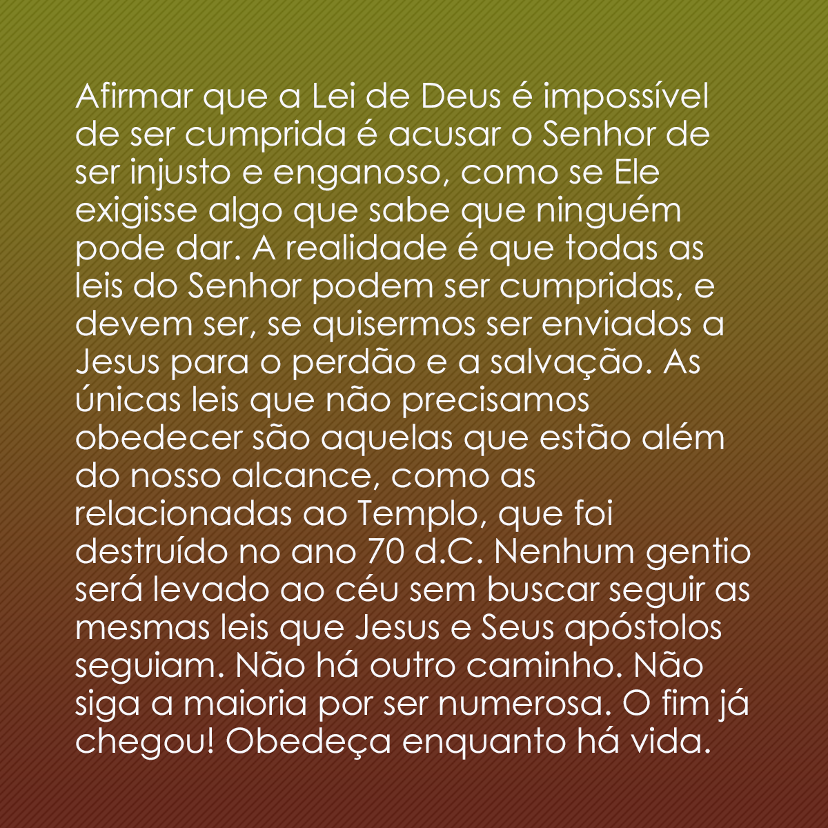 Afirmar que a Lei de Deus é impossível de ser cumprida é acusar o Senhor de ser injusto e enganoso, como se Ele exigisse algo que sabe que ninguém pode dar. A realidade é que todas as leis do Senhor podem ser cumpridas, e devem ser, se quisermos ser enviados a Jesus para o perdão e a salvação. As únicas leis que não precisamos obedecer são aquelas que estão além do nosso alcance, como as relacionadas ao Templo, que foi destruído no ano 70 d.C. Nenhum gentio será levado ao céu sem buscar seguir as mesmas leis que Jesus e Seus apóstolos seguiam. Não há outro caminho. Não siga a maioria por ser numerosa. O fim já chegou! Obedeça enquanto há vida.