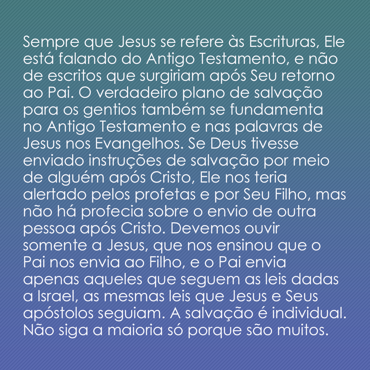 Sempre que Jesus se refere às Escrituras, Ele está falando do Antigo Testamento, e não de escritos que surgiriam após Seu retorno ao Pai. O verdadeiro plano de salvação para os gentios também se fundamenta no Antigo Testamento e nas palavras de Jesus nos Evangelhos. Se Deus tivesse enviado instruções de salvação por meio de alguém após Cristo, Ele nos teria alertado pelos profetas e por Seu Filho, mas não há profecia sobre o envio de outra pessoa após Cristo. Devemos ouvir somente a Jesus, que nos ensinou que o Pai nos envia ao Filho, e o Pai envia apenas aqueles que seguem as leis dadas a Israel, as mesmas leis que Jesus e Seus apóstolos seguiam. A salvação é individual. Não siga a maioria só porque são muitos. 