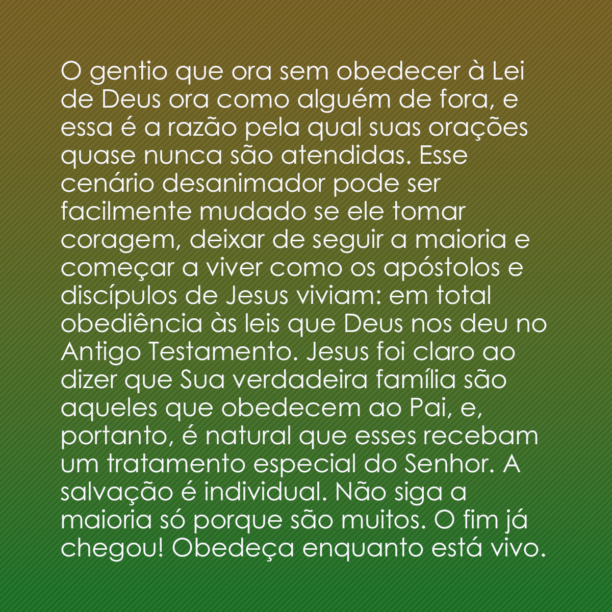 O gentio que ora sem obedecer à Lei de Deus ora como alguém de fora, e essa é a razão pela qual suas orações quase nunca são atendidas. Esse cenário desanimador pode ser facilmente mudado se ele tomar coragem, deixar de seguir a maioria e começar a viver como os apóstolos e discípulos de Jesus viviam: em total obediência às leis que Deus nos deu no Antigo Testamento. Jesus foi claro ao dizer que Sua verdadeira família são aqueles que obedecem ao Pai, e, portanto, é natural que esses recebam um tratamento especial do Senhor. A salvação é individual. Não siga a maioria só porque são muitos. O fim já chegou! Obedeça enquanto está vivo.