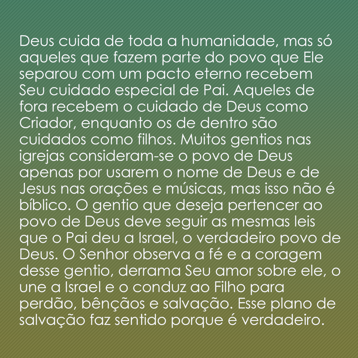 Deus cuida de toda a humanidade, mas só aqueles que fazem parte do povo que Ele separou com um pacto eterno recebem Seu cuidado especial de Pai. Aqueles de fora recebem o cuidado de Deus como Criador, enquanto os de dentro são cuidados como filhos. Muitos gentios nas igrejas consideram-se o povo de Deus apenas por usarem o nome de Deus e de Jesus nas orações e músicas, mas isso não é bíblico. O gentio que deseja pertencer ao povo de Deus deve seguir as mesmas leis que o Pai deu a Israel, o verdadeiro povo de Deus. O Senhor observa a fé e a coragem desse gentio, derrama Seu amor sobre ele, o une a Israel e o conduz ao Filho para perdão, bênçãos e salvação. Esse plano de salvação faz sentido porque é verdadeiro. 