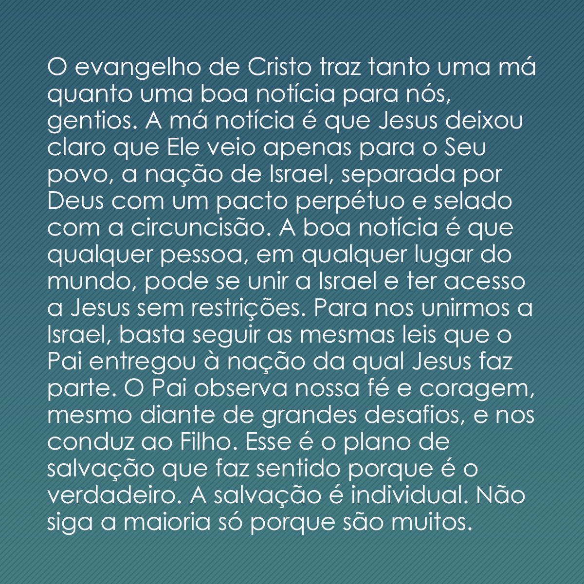 O evangelho de Cristo traz tanto uma má quanto uma boa notícia para nós, gentios. A má notícia é que Jesus deixou claro que Ele veio apenas para o Seu povo, a nação de Israel, separada por Deus com um pacto perpétuo e selado com a circuncisão. A boa notícia é que qualquer pessoa, em qualquer lugar do mundo, pode se unir a Israel e ter acesso a Jesus sem restrições. Para nos unirmos a Israel, basta seguir as mesmas leis que o Pai entregou à nação da qual Jesus faz parte. O Pai observa nossa fé e coragem, mesmo diante de grandes desafios, e nos conduz ao Filho. Esse é o plano de salvação que faz sentido porque é o verdadeiro. A salvação é individual. Não siga a maioria só porque são muitos. 