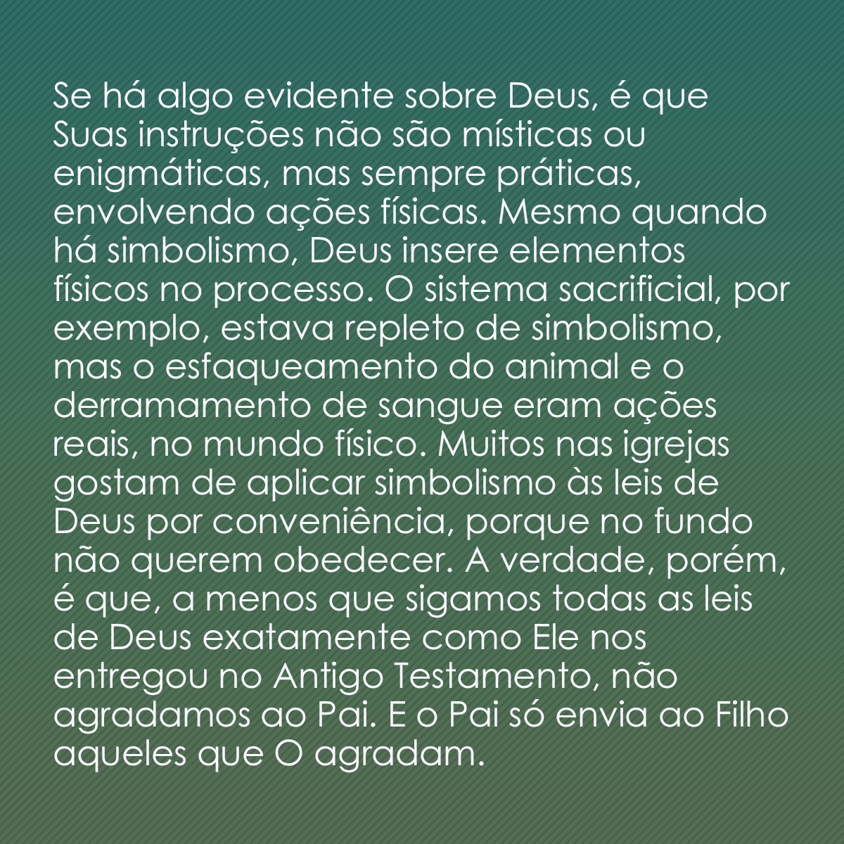 Se há algo evidente sobre Deus, é que Suas instruções não são místicas ou enigmáticas, mas sempre práticas, envolvendo ações físicas. Mesmo quando há simbolismo, Deus insere elementos físicos no processo. O sistema sacrificial, por exemplo, estava repleto de simbolismo, mas o esfaqueamento do animal e o derramamento de sangue eram ações reais, no mundo físico. Muitos nas igrejas gostam de aplicar simbolismo às leis de Deus por conveniência, porque no fundo não querem obedecer. A verdade, porém, é que, a menos que sigamos todas as leis de Deus exatamente como Ele nos entregou no Antigo Testamento, não agradamos ao Pai. E o Pai só envia ao Filho aqueles que O agradam.