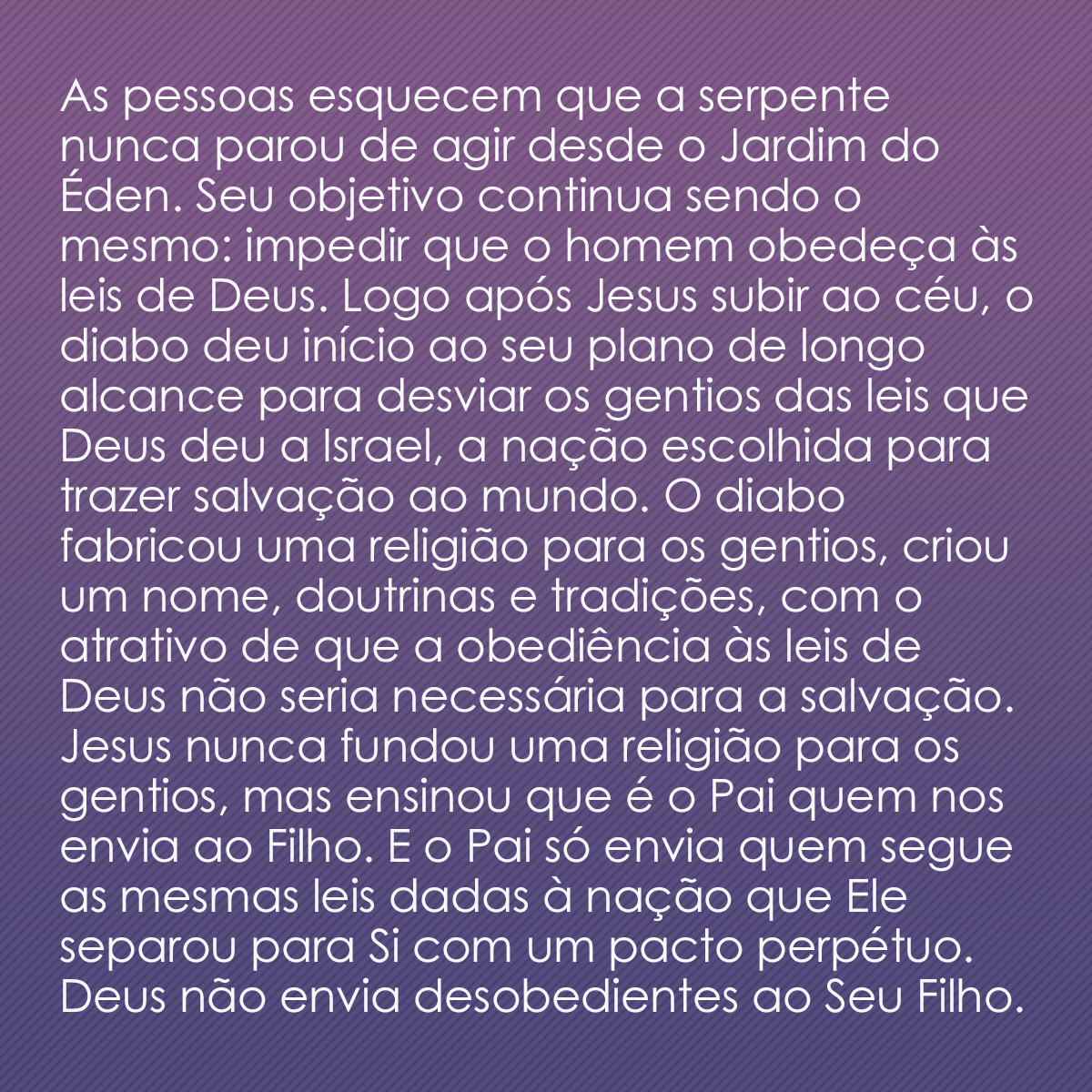 As pessoas esquecem que a serpente nunca parou de agir desde o Jardim do Éden. Seu objetivo continua sendo o mesmo: impedir que o homem obedeça às leis de Deus. Logo após Jesus subir ao céu, o diabo deu início ao seu plano de longo alcance para desviar os gentios das leis que Deus deu a Israel, a nação escolhida para trazer salvação ao mundo. O diabo fabricou uma religião para os gentios, criou um nome, doutrinas e tradições, com o atrativo de que a obediência às leis de Deus não seria necessária para a salvação. Jesus nunca fundou uma religião para os gentios, mas ensinou que é o Pai quem nos envia ao Filho. E o Pai só envia quem segue as mesmas leis dadas à nação que Ele separou para Si com um pacto perpétuo. Deus não envia desobedientes ao Seu Filho.