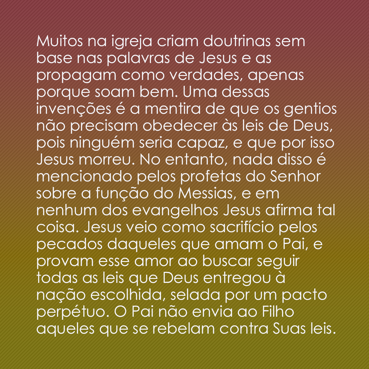 Muitos na igreja criam doutrinas sem base nas palavras de Jesus e as propagam como verdades, apenas porque soam bem. Uma dessas invenções é a mentira de que os gentios não precisam obedecer às leis de Deus, pois ninguém seria capaz, e que por isso Jesus morreu. No entanto, nada disso é mencionado pelos profetas do Senhor sobre a função do Messias, e em nenhum dos evangelhos Jesus afirma tal coisa. Jesus veio como sacrifício pelos pecados daqueles que amam o Pai, e provam esse amor ao buscar seguir todas as leis que Deus entregou à nação escolhida, selada por um pacto perpétuo. O Pai não envia ao Filho aqueles que se rebelam contra Suas leis.