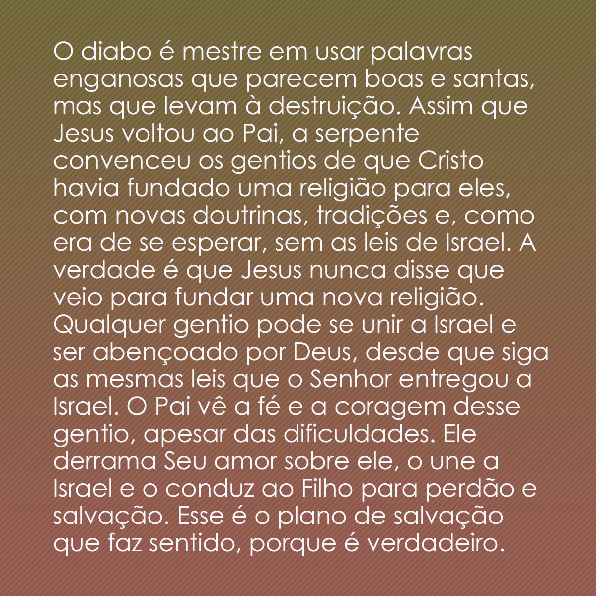 O diabo é mestre em usar palavras enganosas que parecem boas e santas, mas que levam à destruição. Assim que Jesus voltou ao Pai, a serpente convenceu os gentios de que Cristo havia fundado uma religião para eles, com novas doutrinas, tradições e, como era de se esperar, sem as leis de Israel. A verdade é que Jesus nunca disse que veio para fundar uma nova religião. Qualquer gentio pode se unir a Israel e ser abençoado por Deus, desde que siga as mesmas leis que o Senhor entregou a Israel. O Pai vê a fé e a coragem desse gentio, apesar das dificuldades. Ele derrama Seu amor sobre ele, o une a Israel e o conduz ao Filho para perdão e salvação. Esse é o plano de salvação que faz sentido, porque é verdadeiro.