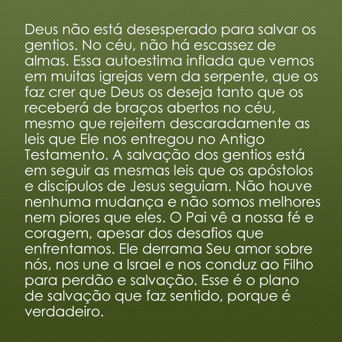 Deus não está desesperado para salvar os gentios. No céu, não há escassez de almas. Essa autoestima inflada que vemos em muitas igrejas vem da serpente, que os faz crer que Deus os deseja tanto que os receberá de braços abertos no céu, mesmo que rejeitem descaradamente as leis que Ele nos entregou no Antigo Testamento. A salvação dos gentios está em seguir as mesmas leis que os apóstolos e discípulos de Jesus seguiam. Não houve nenhuma mudança e não somos melhores nem piores que eles. O Pai vê a nossa fé e coragem, apesar dos desafios que enfrentamos. Ele derrama Seu amor sobre nós, nos une a Israel e nos conduz ao Filho para perdão e salvação. Esse é o plano de salvação que faz sentido, porque é verdadeiro.