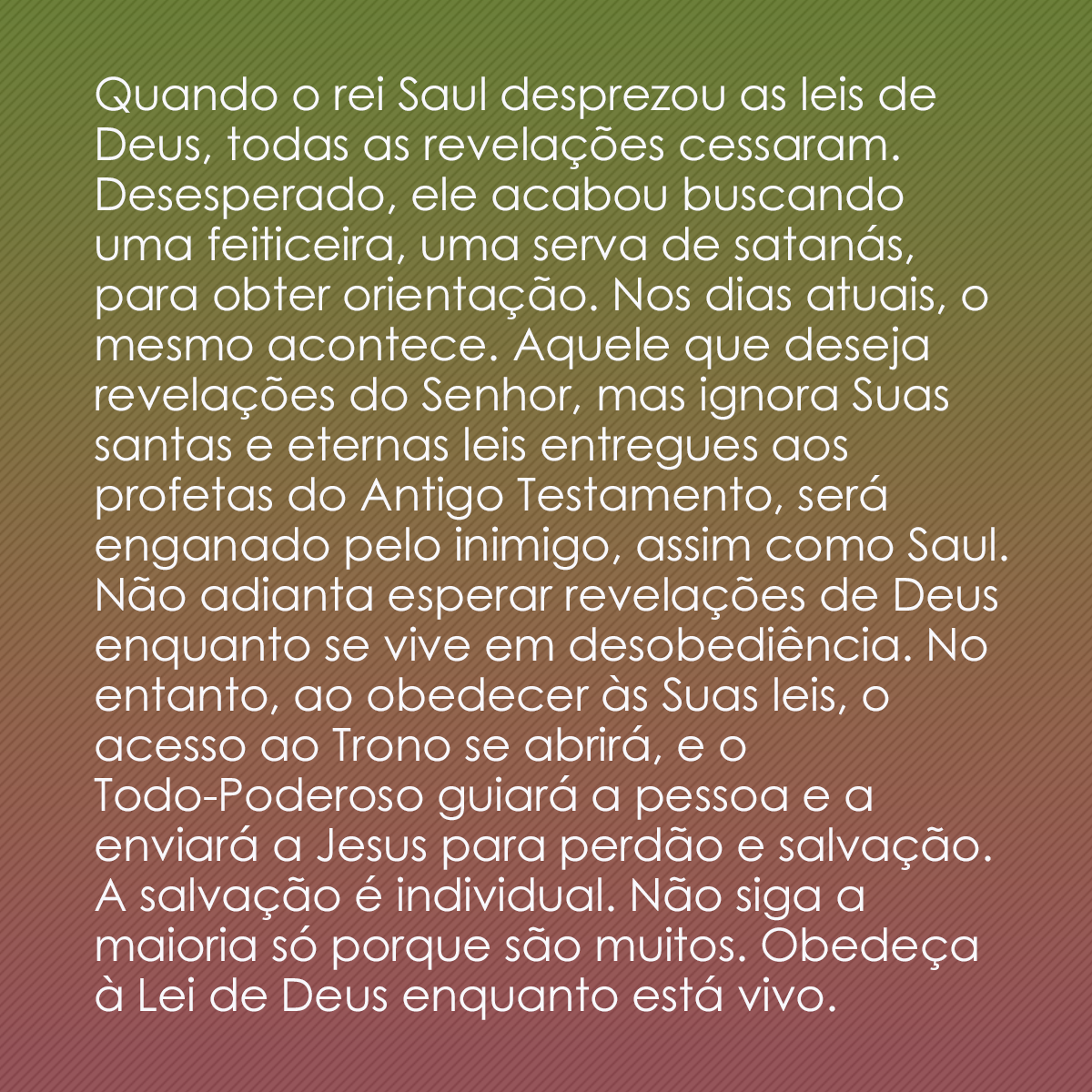 Quando o rei Saul desprezou as leis de Deus, todas as revelações cessaram. Desesperado, ele acabou buscando uma feiticeira, uma serva de satanás, para obter orientação. Nos dias atuais, o mesmo acontece. Aquele que deseja revelações do Senhor, mas ignora Suas santas e eternas leis entregues aos profetas do Antigo Testamento, será enganado pelo inimigo, assim como Saul. Não adianta esperar revelações de Deus enquanto se vive em desobediência. No entanto, ao obedecer às Suas leis, o acesso ao Trono se abrirá, e o Todo-Poderoso guiará a pessoa e a enviará a Jesus para perdão e salvação. A salvação é individual. Não siga a maioria só porque são muitos. Obedeça à Lei de Deus enquanto está vivo.