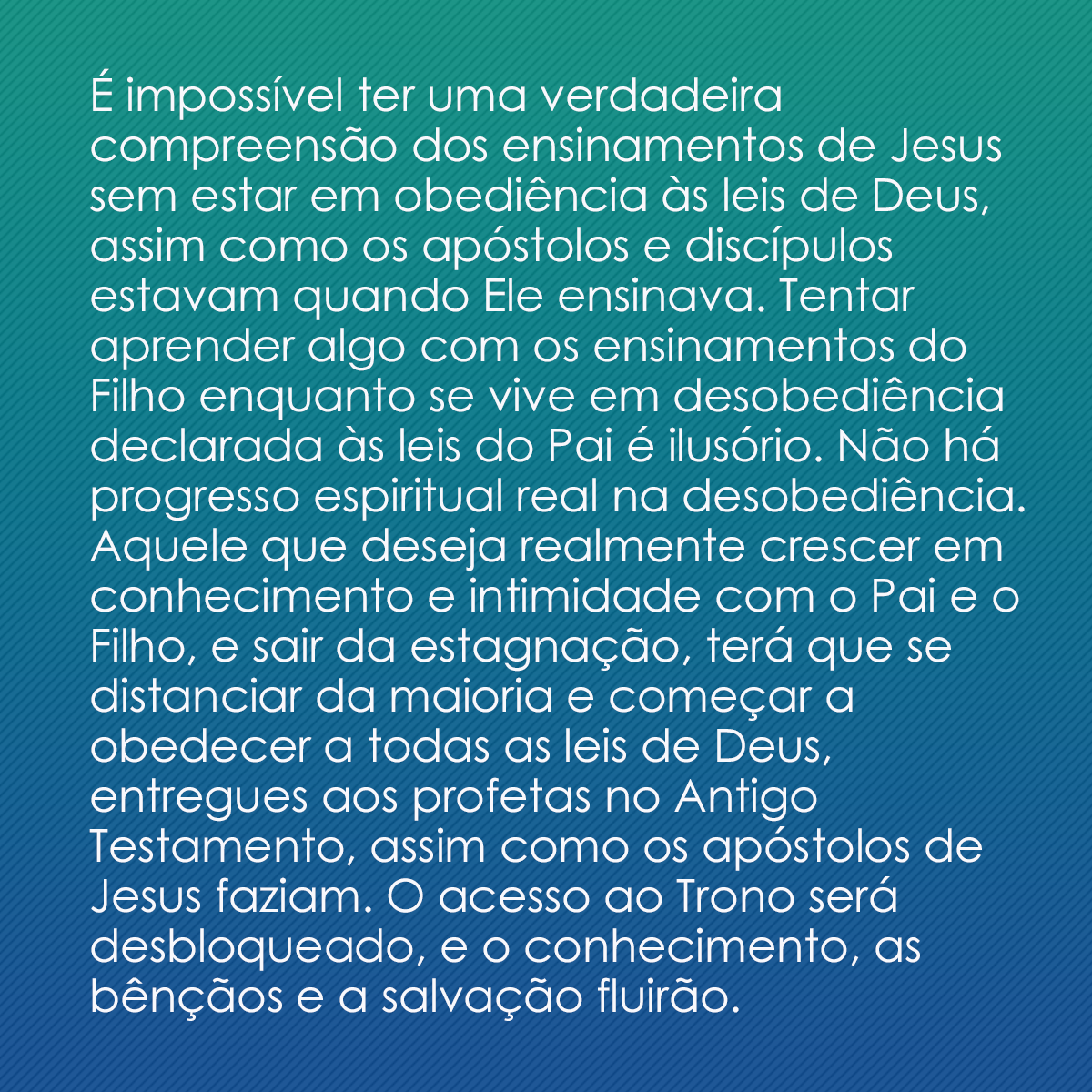 É impossível ter uma verdadeira compreensão dos ensinamentos de Jesus sem estar em obediência às leis de Deus, assim como os apóstolos e discípulos estavam quando Ele ensinava. Tentar aprender algo com os ensinamentos do Filho enquanto se vive em desobediência declarada às leis do Pai é ilusório. Não há progresso espiritual real na desobediência. Aquele que deseja realmente crescer em conhecimento e intimidade com o Pai e o Filho, e sair da estagnação, terá que se distanciar da maioria e começar a obedecer a todas as leis de Deus, entregues aos profetas no Antigo Testamento, assim como os apóstolos de Jesus faziam. O acesso ao Trono será desbloqueado, e o conhecimento, as bênçãos e a salvação fluirão.