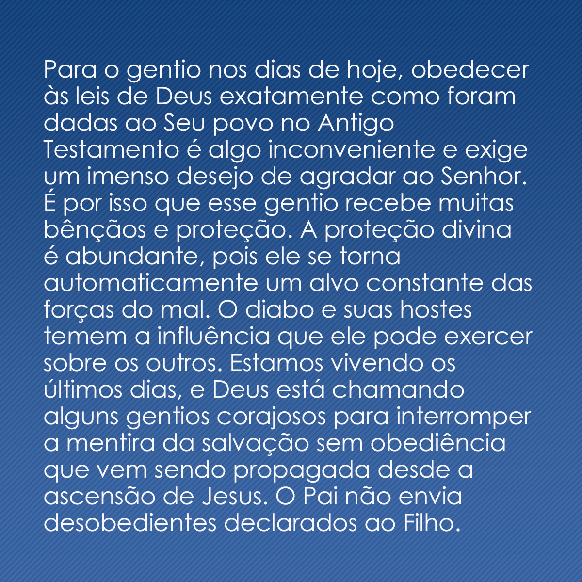 Para o gentio nos dias de hoje, obedecer às leis de Deus exatamente como foram dadas ao Seu povo no Antigo Testamento é algo inconveniente e exige um imenso desejo de agradar ao Senhor. É por isso que esse gentio recebe muitas bênçãos e proteção. A proteção divina é abundante, pois ele se torna automaticamente um alvo constante das forças do mal. O diabo e suas hostes temem a influência que ele pode exercer sobre os outros. Estamos vivendo os últimos dias, e Deus está chamando alguns gentios corajosos para interromper a mentira da salvação sem obediência que vem sendo propagada desde a ascensão de Jesus. O Pai não envia desobedientes declarados ao Filho.