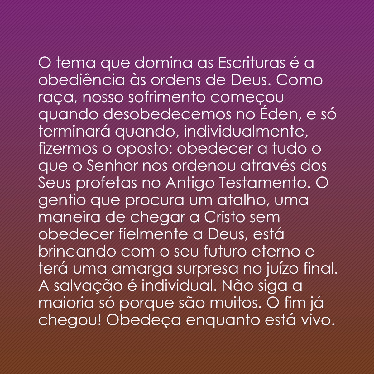 O tema que domina as Escrituras é a obediência às ordens de Deus. Como raça, nosso sofrimento começou quando desobedecemos no Éden, e só terminará quando, individualmente, fizermos o oposto: obedecer a tudo o que o Senhor nos ordenou através dos Seus profetas no Antigo Testamento. O gentio que procura um atalho, uma maneira de chegar a Cristo sem obedecer fielmente a Deus, está brincando com o seu futuro eterno e terá uma amarga surpresa no juízo final. A salvação é individual. Não siga a maioria só porque são muitos. O fim já chegou! Obedeça enquanto está vivo.