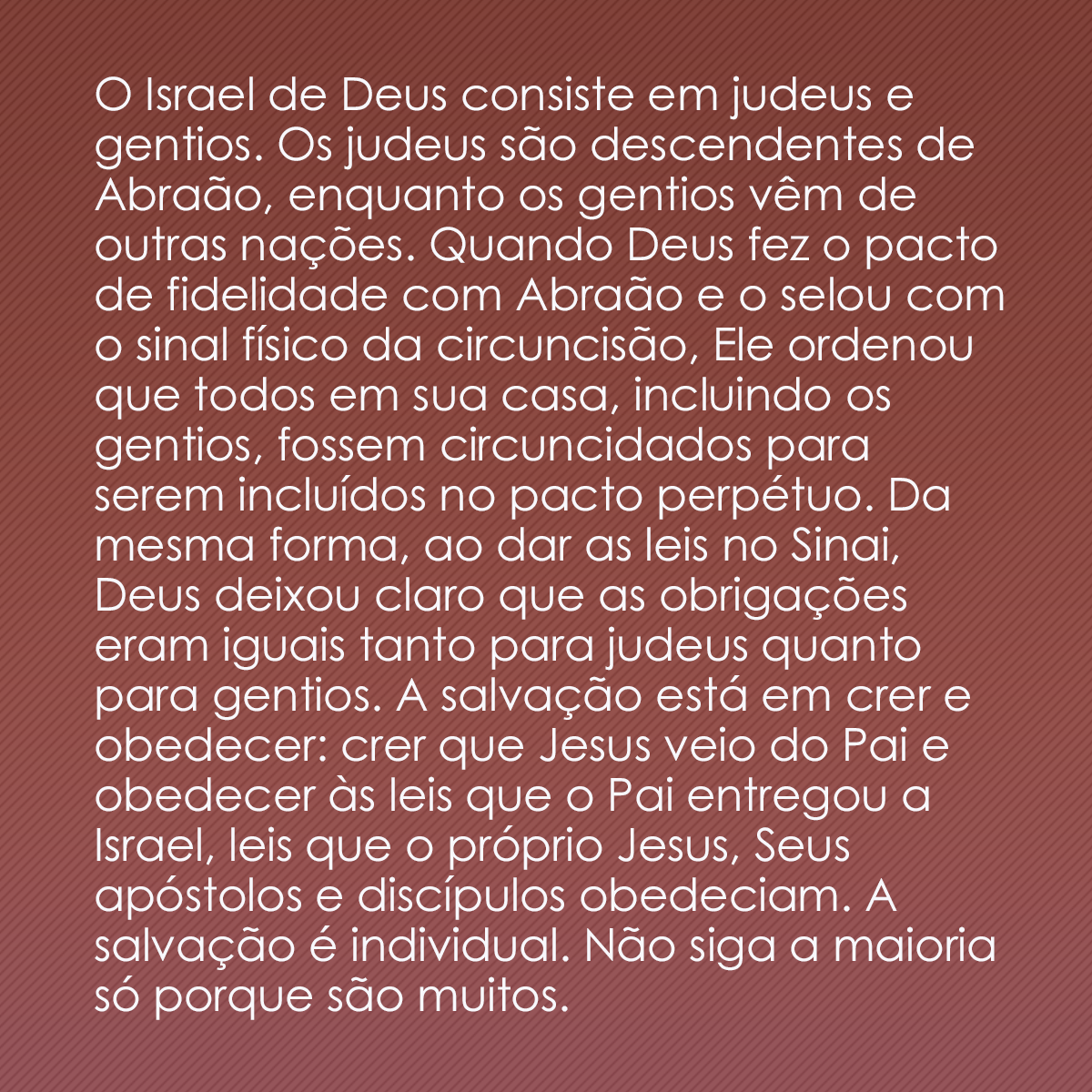 O Israel de Deus consiste em judeus e gentios. Os judeus são descendentes de Abraão, enquanto os gentios vêm de outras nações. Quando Deus fez o pacto de fidelidade com Abraão e o selou com o sinal físico da circuncisão, Ele ordenou que todos em sua casa, incluindo os gentios, fossem circuncidados para serem incluídos no pacto perpétuo. Da mesma forma, ao dar as leis no Sinai, Deus deixou claro que as obrigações eram iguais tanto para judeus quanto para gentios. A salvação está em crer e obedecer: crer que Jesus veio do Pai e obedecer às leis que o Pai entregou a Israel, leis que o próprio Jesus, Seus apóstolos e discípulos obedeciam. A salvação é individual. Não siga a maioria só porque são muitos.