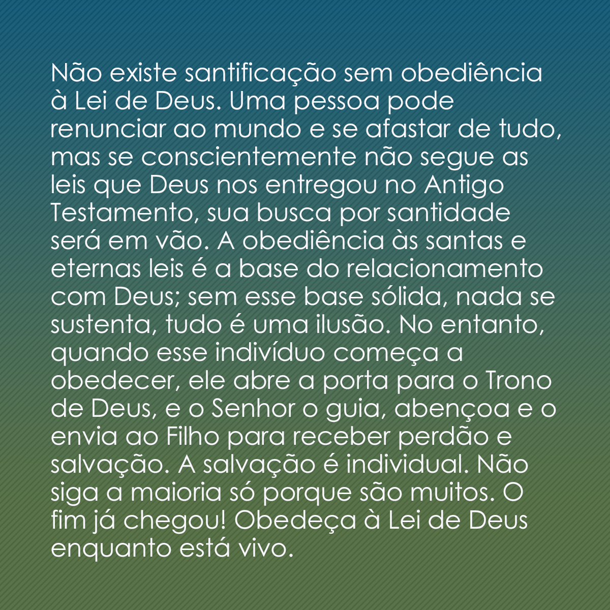 Não existe santificação sem obediência à Lei de Deus. Uma pessoa pode renunciar ao mundo e se afastar de tudo, mas se conscientemente não segue as leis que Deus nos entregou no Antigo Testamento, sua busca por santidade será em vão. A obediência às santas e eternas leis é a base do relacionamento com Deus; sem esse base sólida, nada se sustenta, tudo é uma ilusão. No entanto, quando esse indivíduo começa a obedecer, ele abre a porta para o Trono de Deus, e o Senhor o guia, abençoa e o envia ao Filho para receber perdão e salvação. A salvação é individual. Não siga a maioria só porque são muitos. O fim já chegou! Obedeça à Lei de Deus enquanto está vivo.