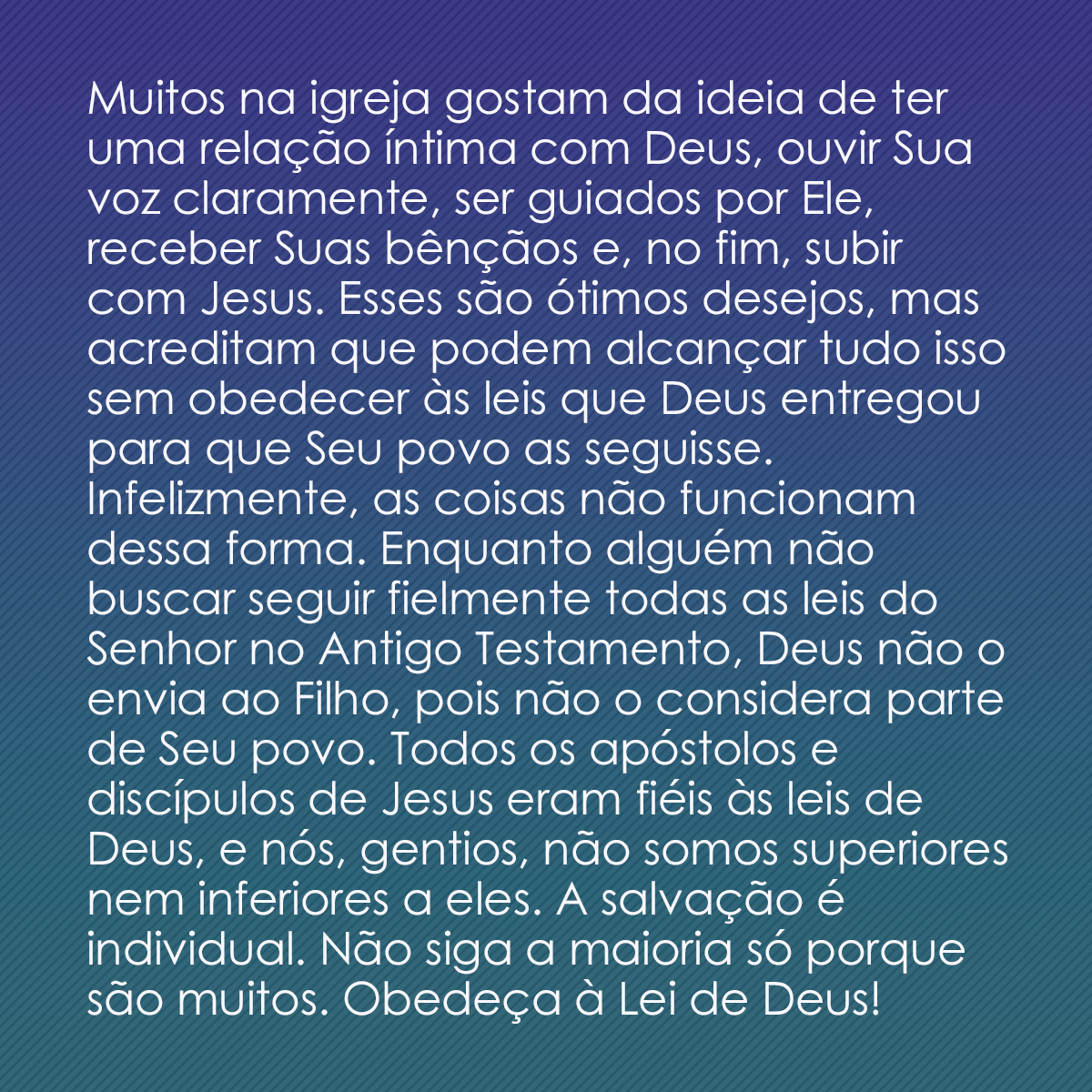 Muitos na igreja gostam da ideia de ter uma relação íntima com Deus, ouvir Sua voz claramente, ser guiados por Ele, receber Suas bênçãos e, no fim, subir com Jesus. Esses são ótimos desejos, mas acreditam que podem alcançar tudo isso sem obedecer às leis que Deus entregou para que Seu povo as seguisse. Infelizmente, as coisas não funcionam dessa forma. Enquanto alguém não buscar seguir fielmente todas as leis do Senhor no Antigo Testamento, Deus não o envia ao Filho, pois não o considera parte de Seu povo. Todos os apóstolos e discípulos de Jesus eram fiéis às leis de Deus, e nós, gentios, não somos superiores nem inferiores a eles. A salvação é individual. Não siga a maioria só porque são muitos. Obedeça à Lei de Deus!