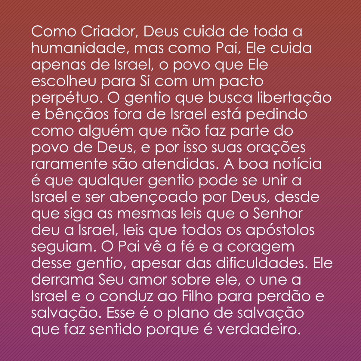 Como Criador, Deus cuida de toda a humanidade, mas como Pai, Ele cuida apenas de Israel, o povo que Ele escolheu para Si com um pacto perpétuo. O gentio que busca libertação e bênçãos fora de Israel está pedindo como alguém que não faz parte do povo de Deus, e por isso suas orações raramente são atendidas. A boa notícia é que qualquer gentio pode se unir a Israel e ser abençoado por Deus, desde que siga as mesmas leis que o Senhor deu a Israel, leis que todos os apóstolos seguiam. O Pai vê a fé e a coragem desse gentio, apesar das dificuldades. Ele derrama Seu amor sobre ele, o une a Israel e o conduz ao Filho para perdão e salvação. Esse é o plano de salvação que faz sentido porque é verdadeiro.