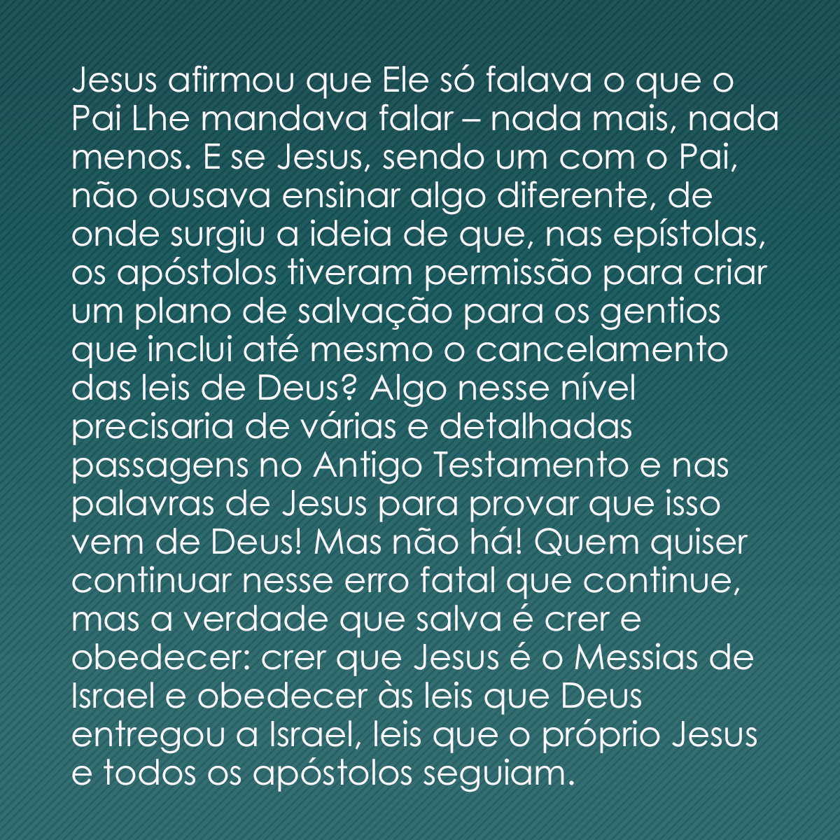 Jesus afirmou que Ele só falava o que o Pai Lhe mandava falar – nada mais, nada menos. E se Jesus, sendo um com o Pai, não ousava ensinar algo diferente, de onde surgiu a ideia de que, nas epístolas, os apóstolos tiveram permissão para criar um plano de salvação para os gentios que inclui até mesmo o cancelamento das leis de Deus? Algo nesse nível precisaria de várias e detalhadas passagens no Antigo Testamento e nas palavras de Jesus para provar que isso vem de Deus! Mas não há! Quem quiser continuar nesse erro fatal que continue, mas a verdade que salva é crer e obedecer: crer que Jesus é o Messias de Israel e obedecer às leis que Deus entregou a Israel, leis que o próprio Jesus e todos os apóstolos seguiam.