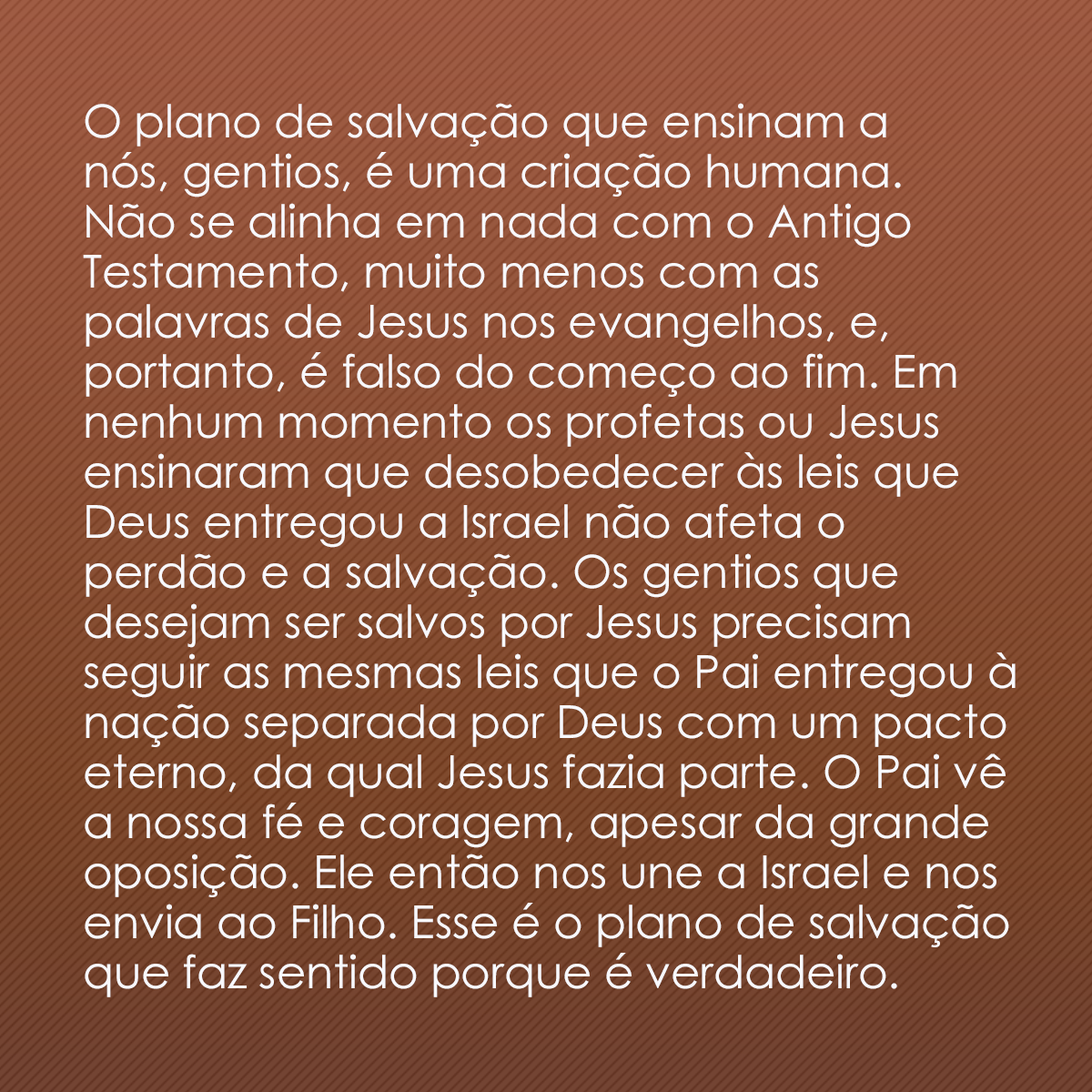 O plano de salvação que ensinam a nós, gentios, é uma criação humana. Não se alinha em nada com o Antigo Testamento, muito menos com as palavras de Jesus nos evangelhos, e, portanto, é falso do começo ao fim. Em nenhum momento os profetas ou Jesus ensinaram que desobedecer às leis que Deus entregou a Israel não afeta o perdão e a salvação. Os gentios que desejam ser salvos por Jesus precisam seguir as mesmas leis que o Pai entregou à nação separada por Deus com um pacto eterno, da qual Jesus fazia parte. O Pai vê a nossa fé e coragem, apesar da grande oposição. Ele então nos une a Israel e nos envia ao Filho. Esse é o plano de salvação que faz sentido porque é verdadeiro.