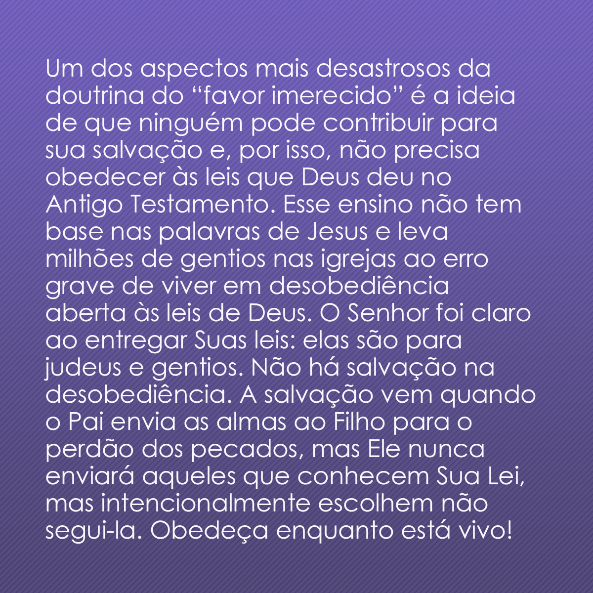 Um dos aspectos mais desastrosos da doutrina do “favor imerecido” é a ideia de que ninguém pode contribuir para sua salvação e, por isso, não precisa obedecer às leis que Deus deu no Antigo Testamento. Esse ensino não tem base nas palavras de Jesus e leva milhões de gentios nas igrejas ao erro grave de viver em desobediência aberta às leis de Deus. O Senhor foi claro ao entregar Suas leis: elas são para judeus e gentios. Não há salvação na desobediência. A salvação vem quando o Pai envia as almas ao Filho para o perdão dos pecados, mas Ele nunca enviará aqueles que conhecem Sua Lei, mas intencionalmente escolhem não segui-la. Obedeça enquanto está vivo!