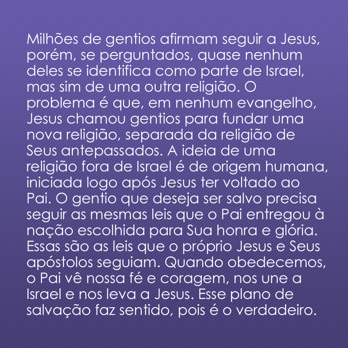 Milhões de gentios afirmam seguir a Jesus, porém, se perguntados, quase nenhum deles se identifica como parte de Israel, mas sim de uma outra religião. O problema é que, em nenhum evangelho, Jesus chamou gentios para fundar uma nova religião, separada da religião de Seus antepassados. A ideia de uma religião fora de Israel é de origem humana, iniciada logo após Jesus ter voltado ao Pai. O gentio que deseja ser salvo precisa seguir as mesmas leis que o Pai entregou à nação escolhida para Sua honra e glória. Essas são as leis que o próprio Jesus e Seus apóstolos seguiam. Quando obedecemos, o Pai vê nossa fé e coragem, nos une a Israel e nos leva a Jesus. Esse plano de salvação faz sentido, pois é o verdadeiro.