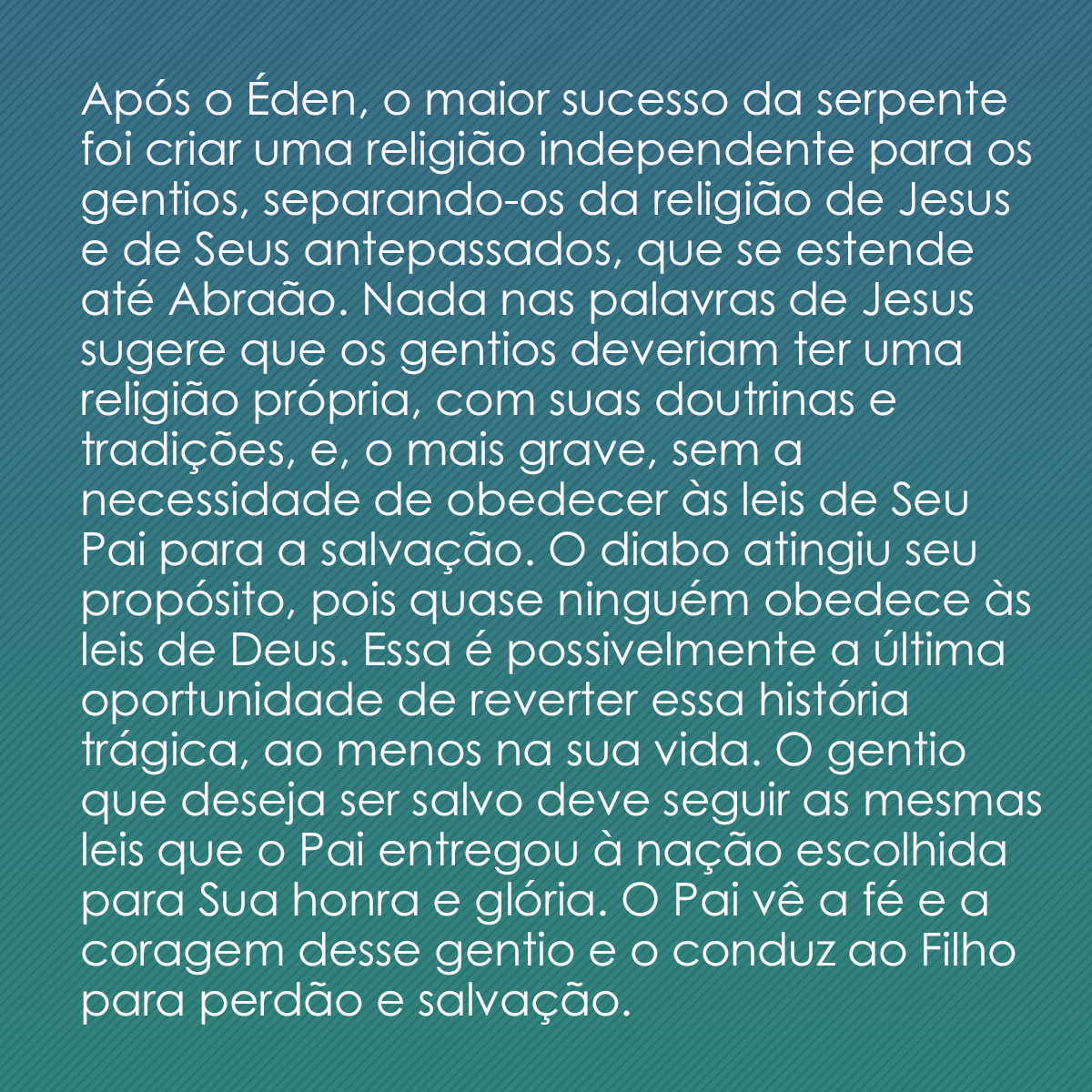 Após o Éden, o maior sucesso da serpente foi criar uma religião independente para os gentios, separando-os da religião de Jesus e de Seus antepassados, que se estende até Abraão. Nada nas palavras de Jesus sugere que os gentios deveriam ter uma religião própria, com suas doutrinas e tradições, e, o mais grave, sem a necessidade de obedecer às leis de Seu Pai para a salvação. O diabo atingiu seu propósito, pois quase ninguém obedece às leis de Deus. Essa é possivelmente a última oportunidade de reverter essa história trágica, ao menos na sua vida. O gentio que deseja ser salvo deve seguir as mesmas leis que o Pai entregou à nação escolhida para Sua honra e glória. O Pai vê a fé e a coragem desse gentio e o conduz ao Filho para perdão e salvação. 