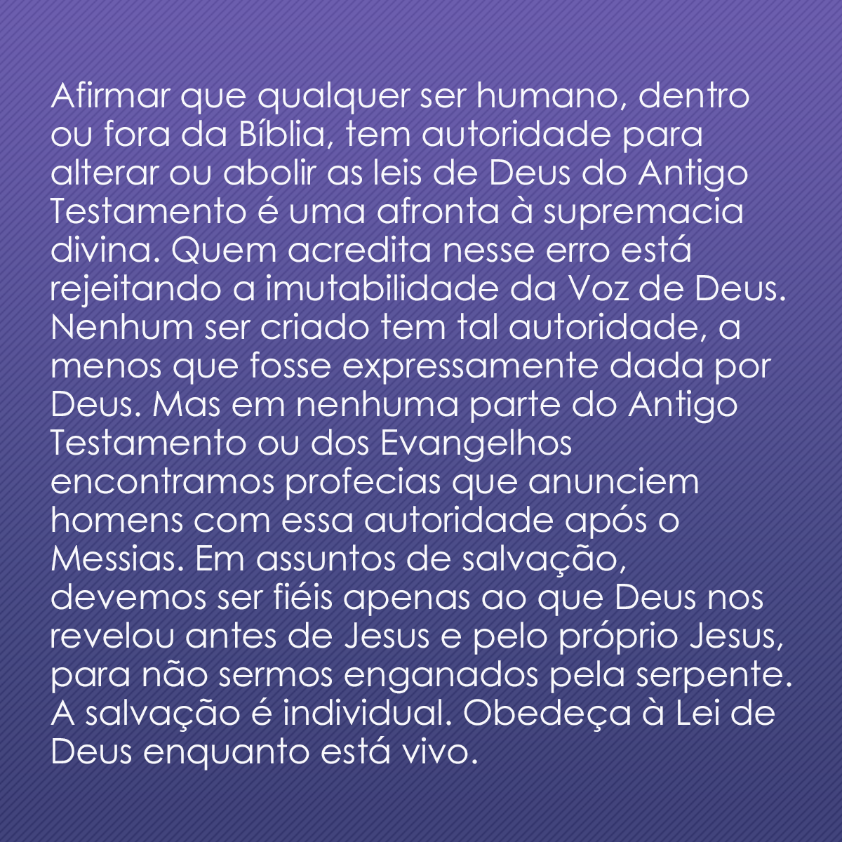 Afirmar que qualquer ser humano, dentro ou fora da Bíblia, tem autoridade para alterar ou abolir as leis de Deus do Antigo Testamento é uma afronta à supremacia divina. Quem acredita nesse erro está rejeitando a imutabilidade da Voz de Deus. Nenhum ser criado tem tal autoridade, a menos que fosse expressamente dada por Deus. Mas em nenhuma parte do Antigo Testamento ou dos Evangelhos encontramos profecias que anunciem homens com essa autoridade após o Messias. Em assuntos de salvação, devemos ser fiéis apenas ao que Deus nos revelou antes de Jesus e pelo próprio Jesus, para não sermos enganados pela serpente. A salvação é individual. Obedeça à Lei de Deus enquanto está vivo.