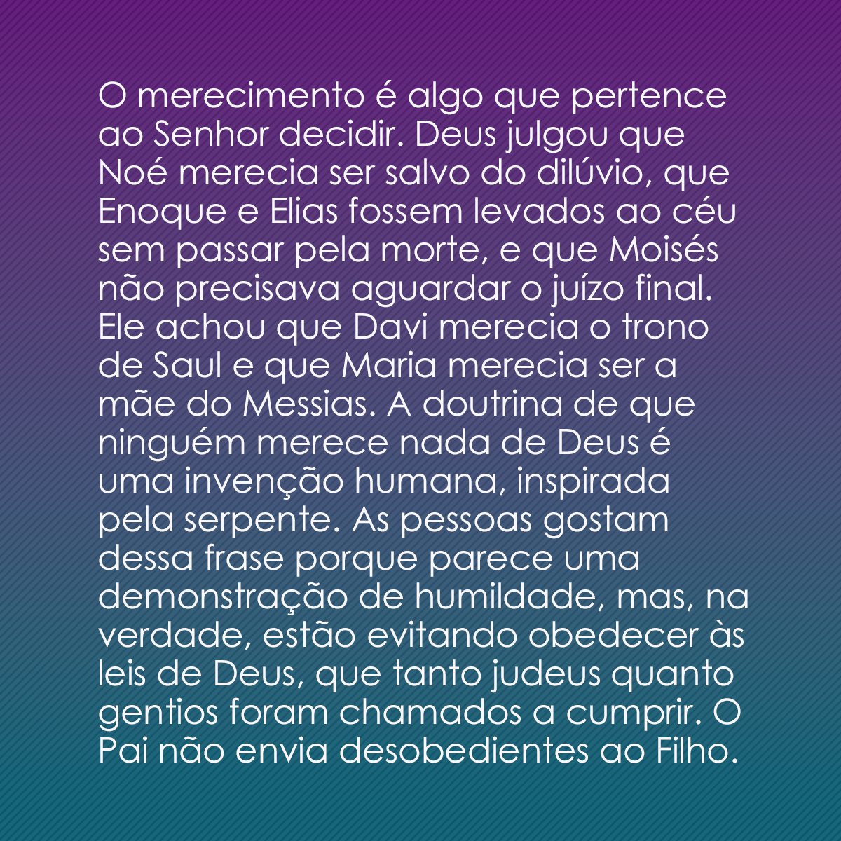 O merecimento é algo que pertence ao Senhor decidir. Deus julgou que Noé merecia ser salvo do dilúvio, que Enoque e Isaías fossem levados ao céu sem passar pela morte, e que Moisés não precisava aguardar o juízo final. Ele achou que Davi merecia o trono de Saul e que Maria merecia ser a mãe do Messias. A doutrina de que ninguém merece nada de Deus é uma invenção humana, inspirada pela serpente. As pessoas gostam dessa frase porque parece uma demonstração de humildade, mas, na verdade, estão evitando obedecer às leis de Deus, que tanto judeus quanto gentios foram chamados a cumprir. O Pai não envia desobedientes ao Filho.