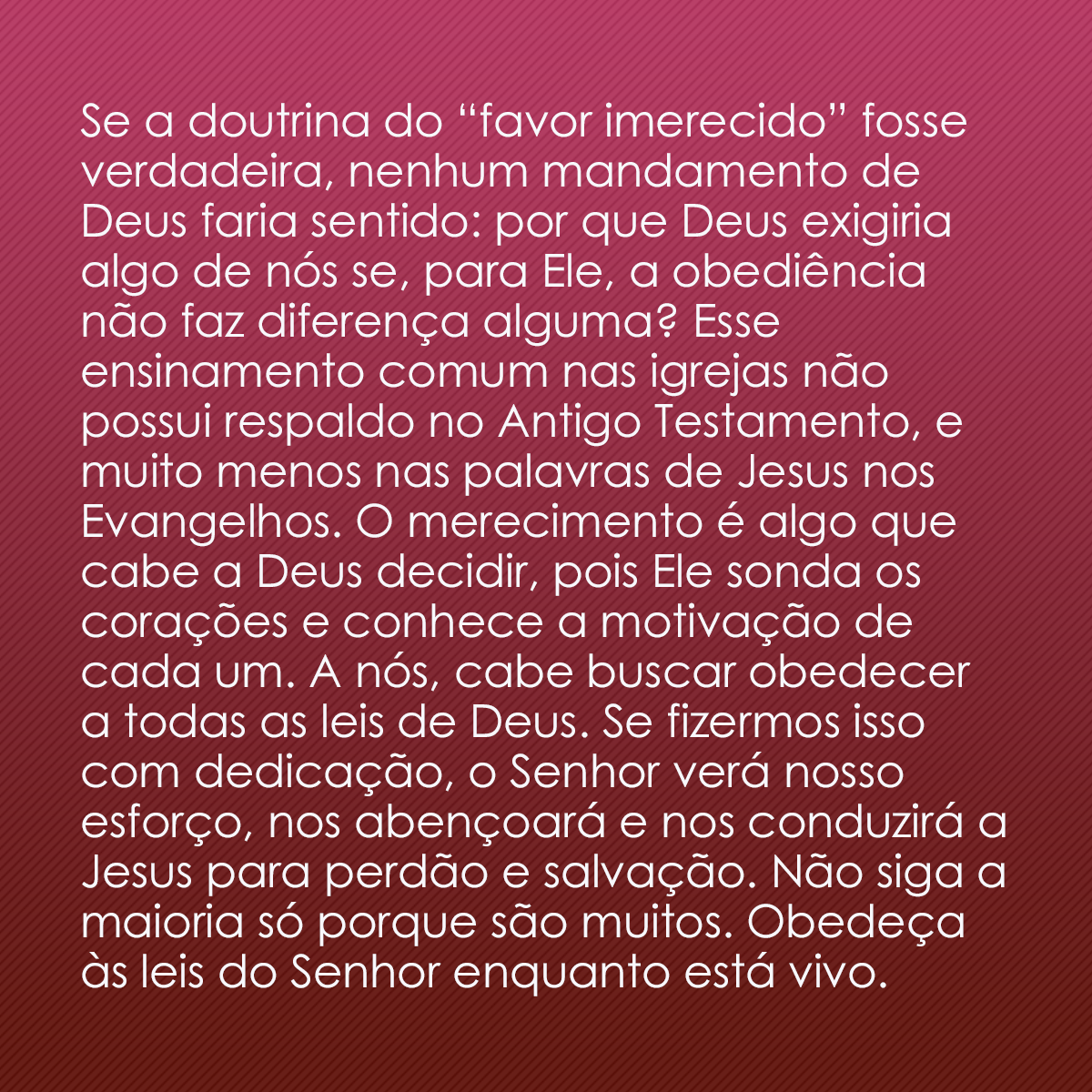 Se a doutrina do “favor imerecido” fosse verdadeira, nenhum mandamento de Deus faria sentido: por que Deus exigiria algo de nós se, para Ele, a obediência não faz diferença alguma? Esse ensinamento comum nas igrejas não possui respaldo no Antigo Testamento, e muito menos nas palavras de Jesus nos Evangelhos. O merecimento é algo que cabe a Deus decidir, pois Ele sonda os corações e conhece a motivação de cada um. A nós, cabe buscar obedecer a todas as leis de Deus. Se fizermos isso com dedicação, o Senhor verá nosso esforço, nos abençoará e nos conduzirá a Jesus para perdão e salvação. Não siga a maioria só porque são muitos. Obedeça às leis do Senhor enquanto está vivo.