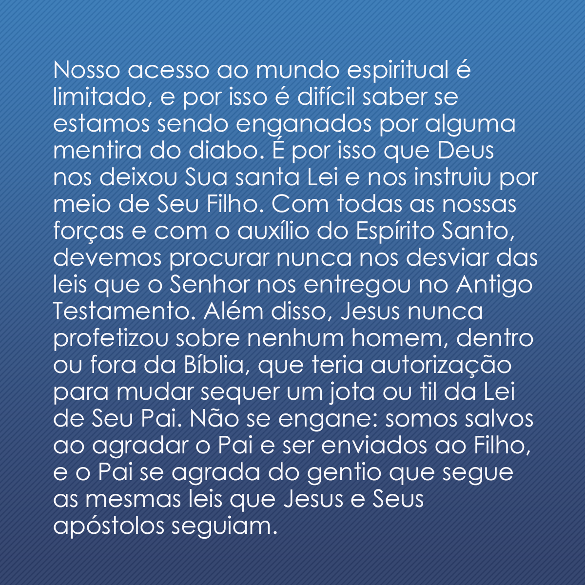 Nosso acesso ao mundo espiritual é limitado, e por isso é difícil saber se estamos sendo enganados por alguma mentira do diabo. É por isso que Deus nos deixou Sua santa Lei e nos instruiu por meio de Seu Filho. Com todas as nossas forças e com o auxílio do Espírito Santo, devemos procurar nunca nos desviar das leis que o Senhor nos entregou no Antigo Testamento. Além disso, Jesus nunca profetizou sobre nenhum homem, dentro ou fora da Bíblia, que teria autorização para mudar sequer um jota ou til da Lei de Seu Pai. Não se engane: somos salvos ao agradar o Pai e ser enviados ao Filho, e o Pai se agrada do gentio que segue as mesmas leis que Jesus e Seus apóstolos seguiam.