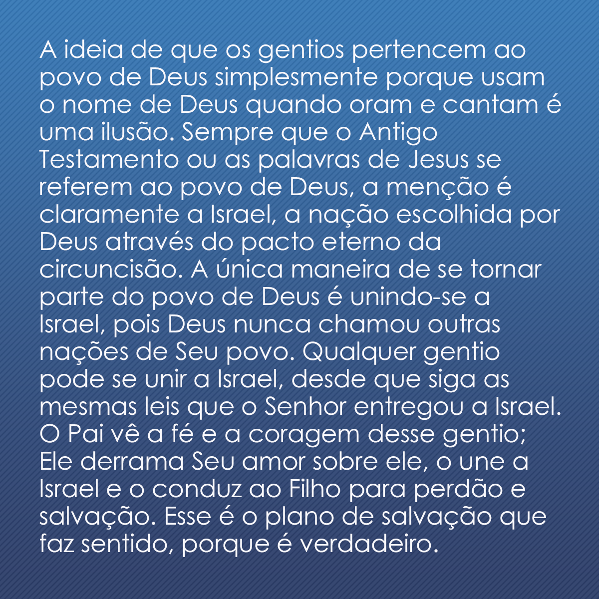 A ideia de que os gentios pertencem ao povo de Deus simplesmente porque usam o nome de Deus quando oram e cantam é uma ilusão. Sempre que o Antigo Testamento ou as palavras de Jesus se referem ao povo de Deus, a menção é claramente a Israel, a nação escolhida por Deus através do pacto eterno da circuncisão. A única maneira de se tornar parte do povo de Deus é unindo-se a Israel, pois Deus nunca chamou outras nações de Seu povo. Qualquer gentio pode se unir a Israel, desde que siga as mesmas leis que o Senhor entregou a Israel. O Pai vê a fé e a coragem desse gentio; Ele derrama Seu amor sobre ele, o une a Israel e o conduz ao Filho para perdão e salvação. Esse é o plano de salvação que faz sentido, porque é verdadeiro.