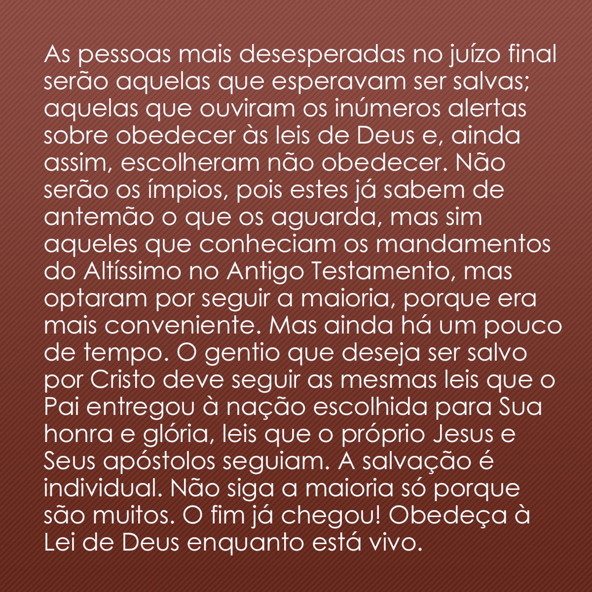 As pessoas mais desesperadas no juízo final serão aquelas que esperavam ser salvas; aquelas que ouviram os inúmeros alertas sobre obedecer às leis de Deus e, ainda assim, escolheram não obedecer. Não serão os ímpios, pois estes já sabem de antemão o que os aguarda, mas sim aqueles que conheciam os mandamentos do Altíssimo no Antigo Testamento, mas optaram por seguir a maioria, porque era mais conveniente. Mas ainda há um pouco de tempo. O gentio que deseja ser salvo por Cristo deve seguir as mesmas leis que o Pai entregou à nação escolhida para Sua honra e glória, leis que o próprio Jesus e Seus apóstolos seguiam. A salvação é individual. Não siga a maioria só porque são muitos. O fim já chegou! Obedeça à Lei de Deus enquanto está vivo.