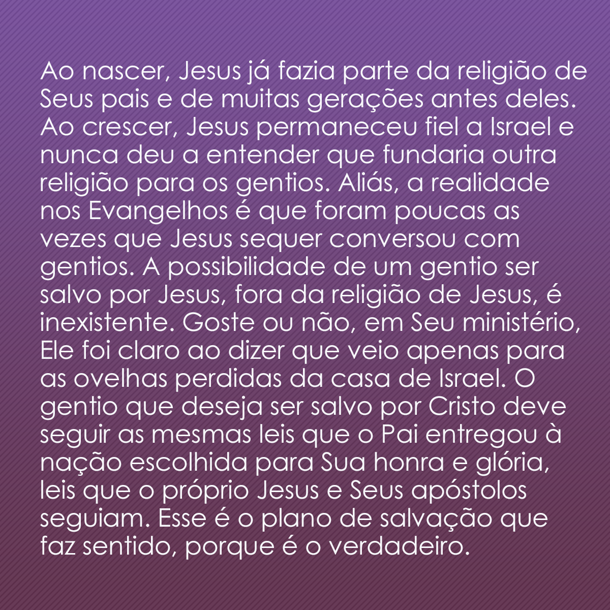 Ao nascer, Jesus já fazia parte da religião de Seus pais e de muitas gerações antes deles. Ao crescer, Jesus permaneceu fiel a Israel e nunca deu a entender que fundaria outra religião para os gentios. Aliás, a realidade nos Evangelhos é que foram poucas as vezes que Jesus sequer conversou com gentios. A possibilidade de um gentio ser salvo por Jesus, fora da religião de Jesus, é inexistente. Goste ou não, em Seu ministério, Ele foi claro ao dizer que veio apenas para as ovelhas perdidas da casa de Israel. O gentio que deseja ser salvo por Cristo deve seguir as mesmas leis que o Pai entregou à nação escolhida para Sua honra e glória, leis que o próprio Jesus e Seus apóstolos seguiam. Esse é o plano de salvação que faz sentido, porque é o verdadeiro.