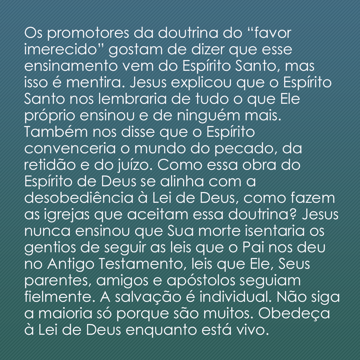 Os promotores da doutrina do “favor imerecido” gostam de dizer que esse ensinamento vem do Espírito Santo, mas isso é mentira. Jesus explicou que o Espírito Santo nos lembraria de tudo o que Ele próprio ensinou e de ninguém mais. Também nos disse que o Espírito convenceria o mundo do pecado, da retidão e do juízo. Como essa obra do Espírito de Deus se alinha com a desobediência à Lei de Deus, como fazem as igrejas que aceitam essa doutrina? Jesus nunca ensinou que Sua morte isentaria os gentios de seguir as leis que o Pai nos deu no Antigo Testamento, leis que Ele, Seus parentes, amigos e apóstolos seguiam fielmente. A salvação é individual. Não siga a maioria só porque são muitos. Obedeça à Lei de Deus enquanto está vivo.